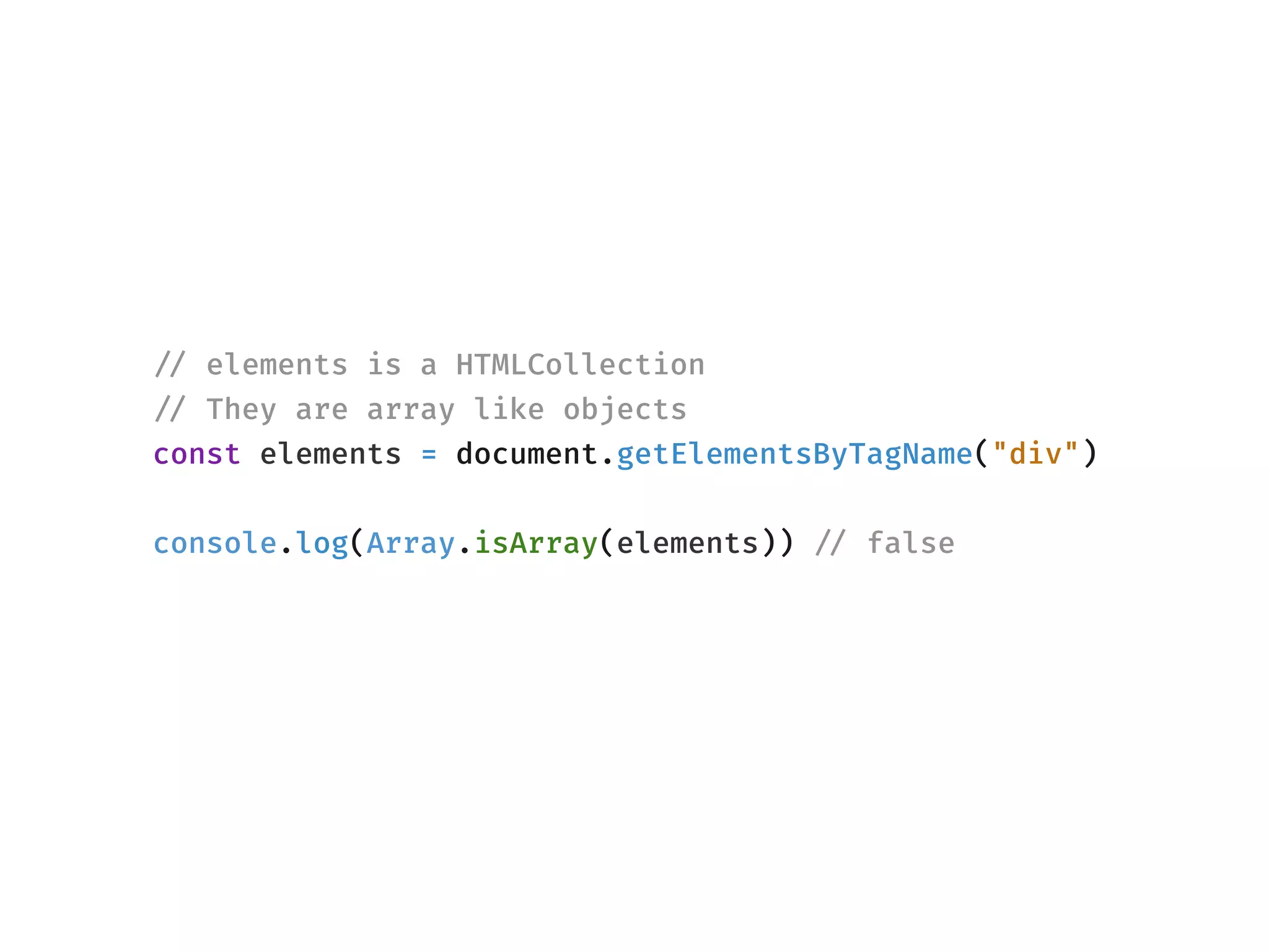 !// elements is a HTMLCollection
!// They are array like objects
const elements = document.getElementsByTagName("div")
console.log(Array.isArray(elements)) !// false
 