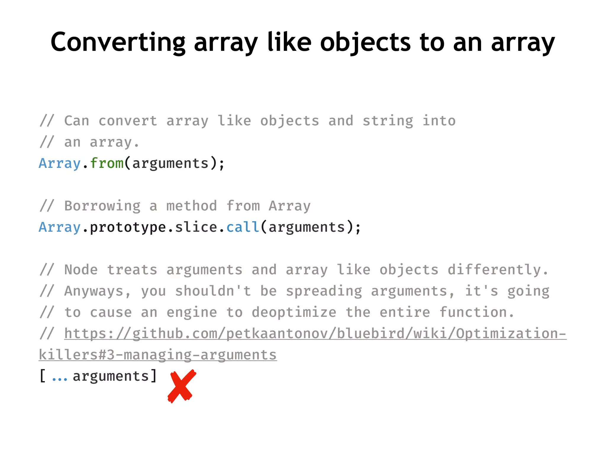 Converting array like objects to an array
!// Can convert array like objects and string into
!// an array.
Array.from(arguments);
!// Borrowing a method from Array
Array.prototype.slice.call(arguments);
!// Node treats arguments and array like objects differently.
!// Anyways, you shouldn't be spreading arguments, it's going
!// to cause an engine to deoptimize the entire function.
!// https:!//github.com/petkaantonov/bluebird/wiki/Optimization-
killers#3-managing-arguments
[!!...arguments]
 