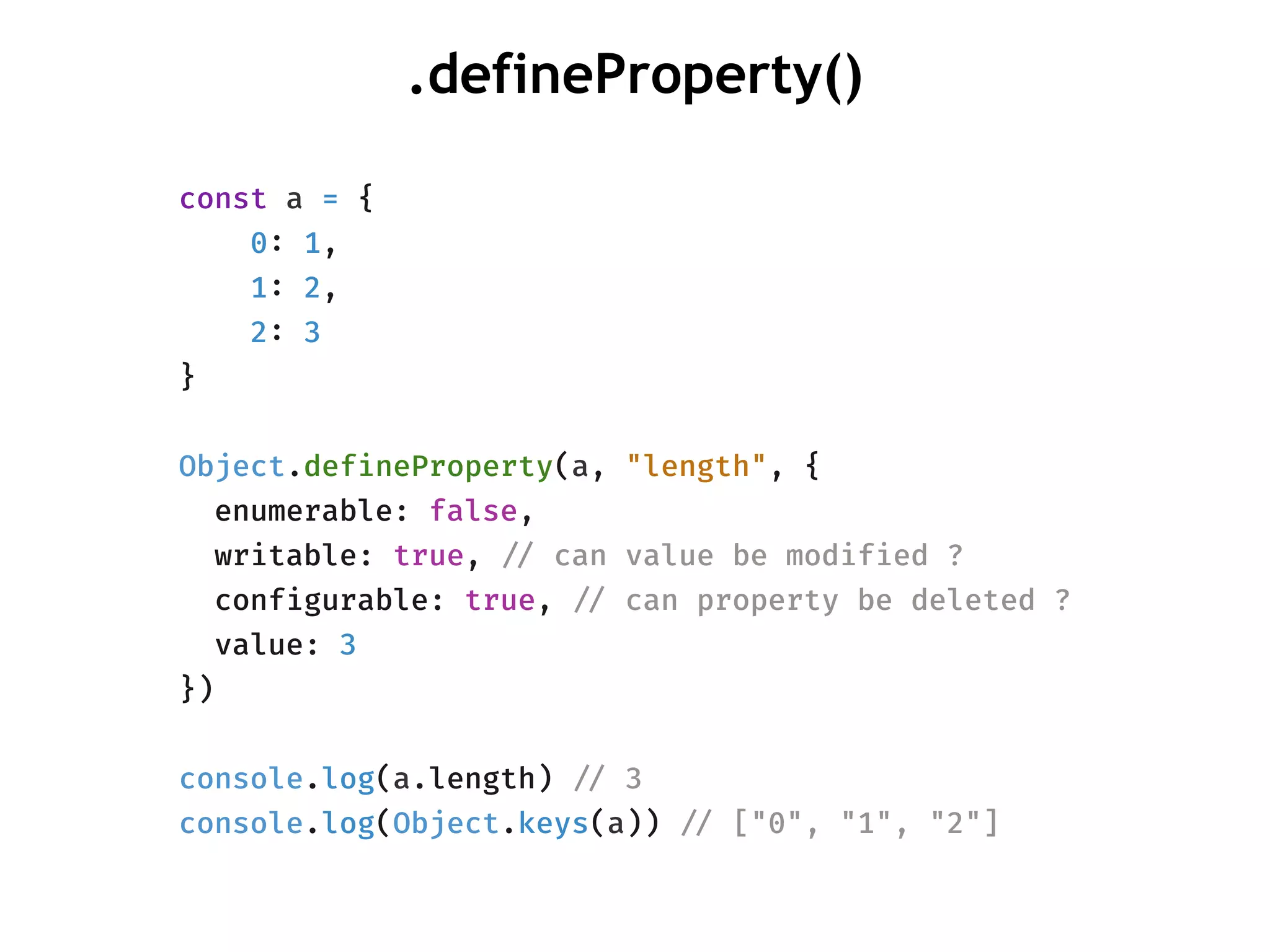 .defineProperty()
const a = {
0: 1,
1: 2,
2: 3
}
Object.defineProperty(a, "length", {
enumerable: false,
writable: true, !// can value be modified ?
configurable: true, !// can property be deleted ?
value: 3
})
console.log(a.length) !// 3
console.log(Object.keys(a)) !// ["0", "1", "2"]
 