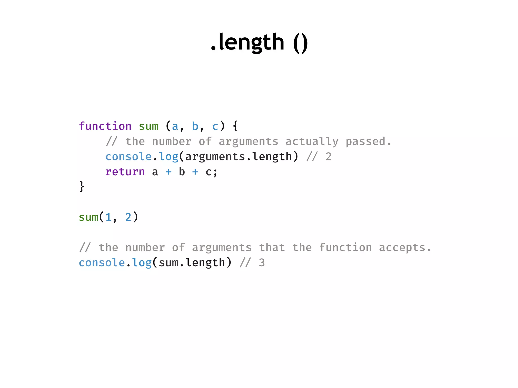 function sum (a, b, c) {
!// the number of arguments actually passed.
console.log(arguments.length) !// 2
return a + b + c;
}
sum(1, 2)
!// the number of arguments that the function accepts.
console.log(sum.length) !// 3
.length ()
 