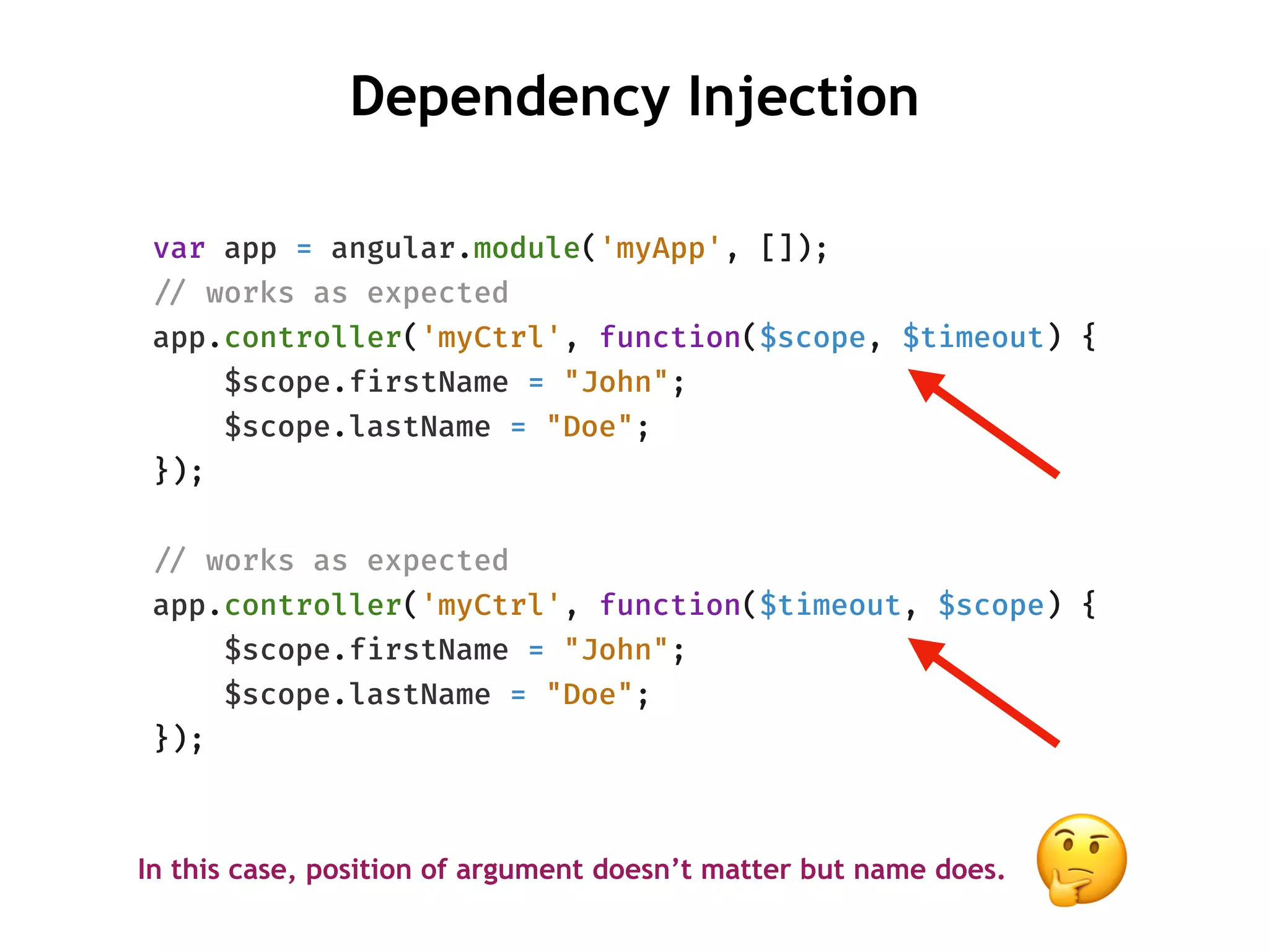 Dependency Injection
var app = angular.module('myApp', []);
!// works as expected
app.controller('myCtrl', function($scope, $timeout) {
$scope.firstName = "John";
$scope.lastName = "Doe";
});
!// works as expected
app.controller('myCtrl', function($timeout, $scope) {
$scope.firstName = "John";
$scope.lastName = "Doe";
});
In this case, position of argument doesn’t matter but name does.
🤔
 