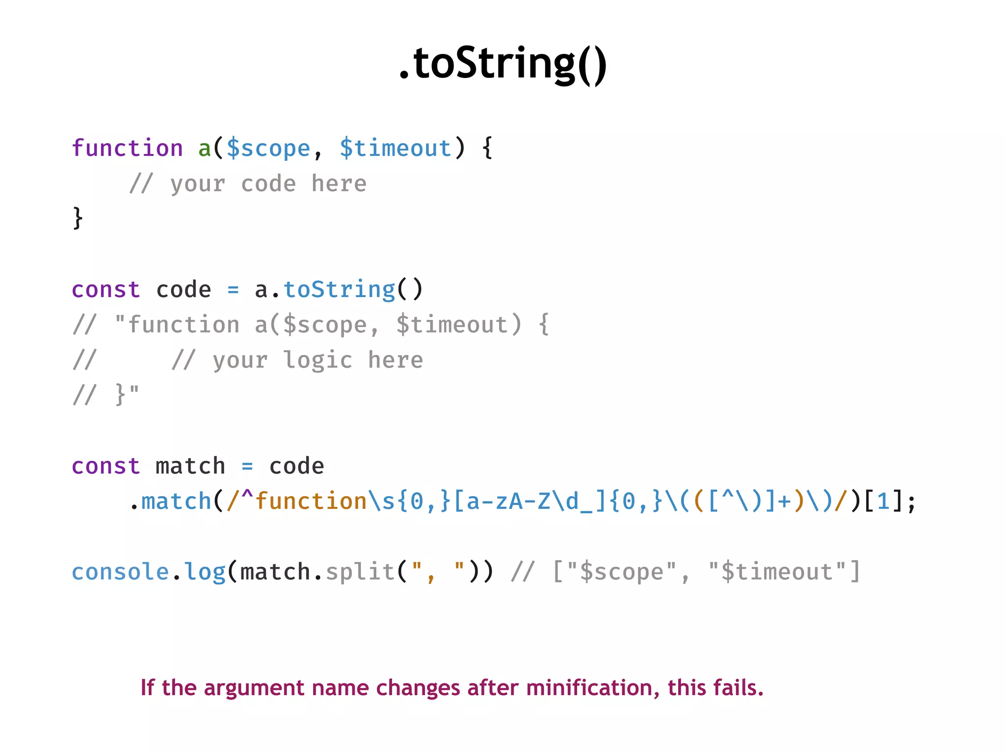 function a($scope, $timeout) {
!// your code here
}
const code = a.toString()
!// "function a($scope, $timeout) {
!// !// your logic here
!// }"
const match = code
.match(/^functions{0,}[a-zA-Zd_]{0,}(([^)]+))/)[1];
console.log(match.split(", ")) !// ["$scope", "$timeout"]
.toString()
If the argument name changes after minification, this fails.
 