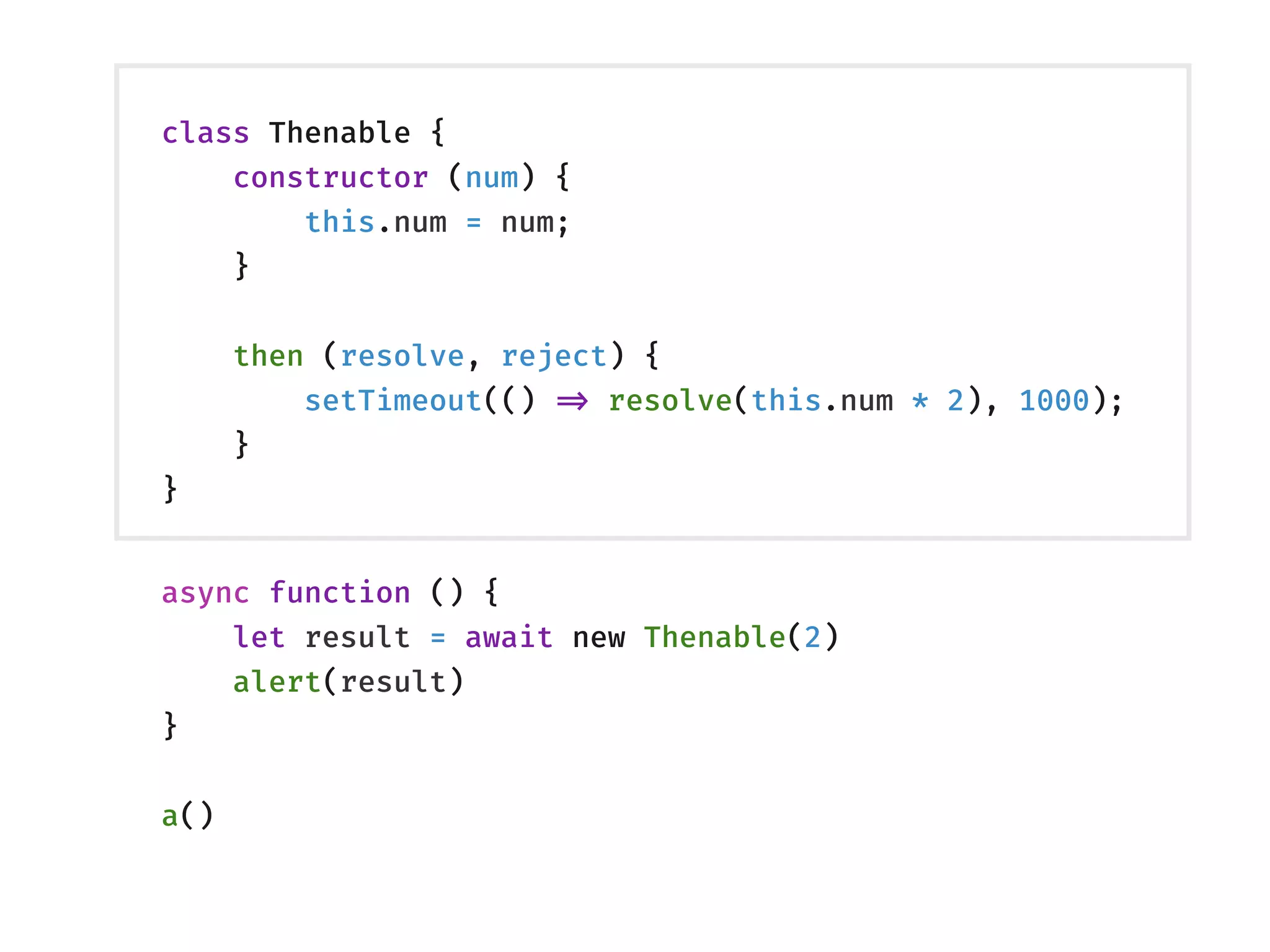 class Thenable {
constructor (num) {
this.num = num;
}
then (resolve, reject) {
setTimeout(() !=> resolve(this.num * 2), 1000);
}
}
async function () {
let result = await new Thenable(2)
alert(result)
}
a()
 