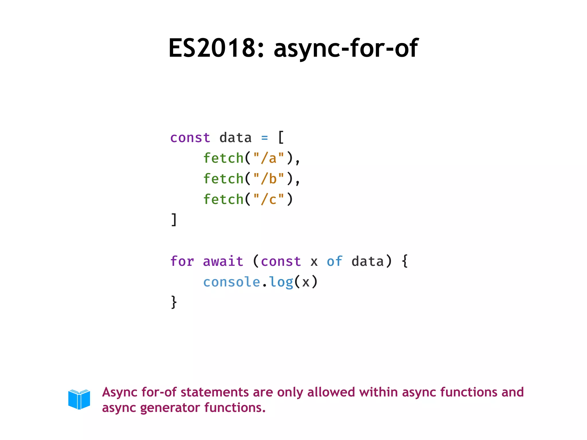 const data = [
fetch("/a"),
fetch("/b"),
fetch("/c")
]
for await (const x of data) {
console.log(x)
}
ES2018: async-for-of
Async for-of statements are only allowed within async functions and
async generator functions.
 
