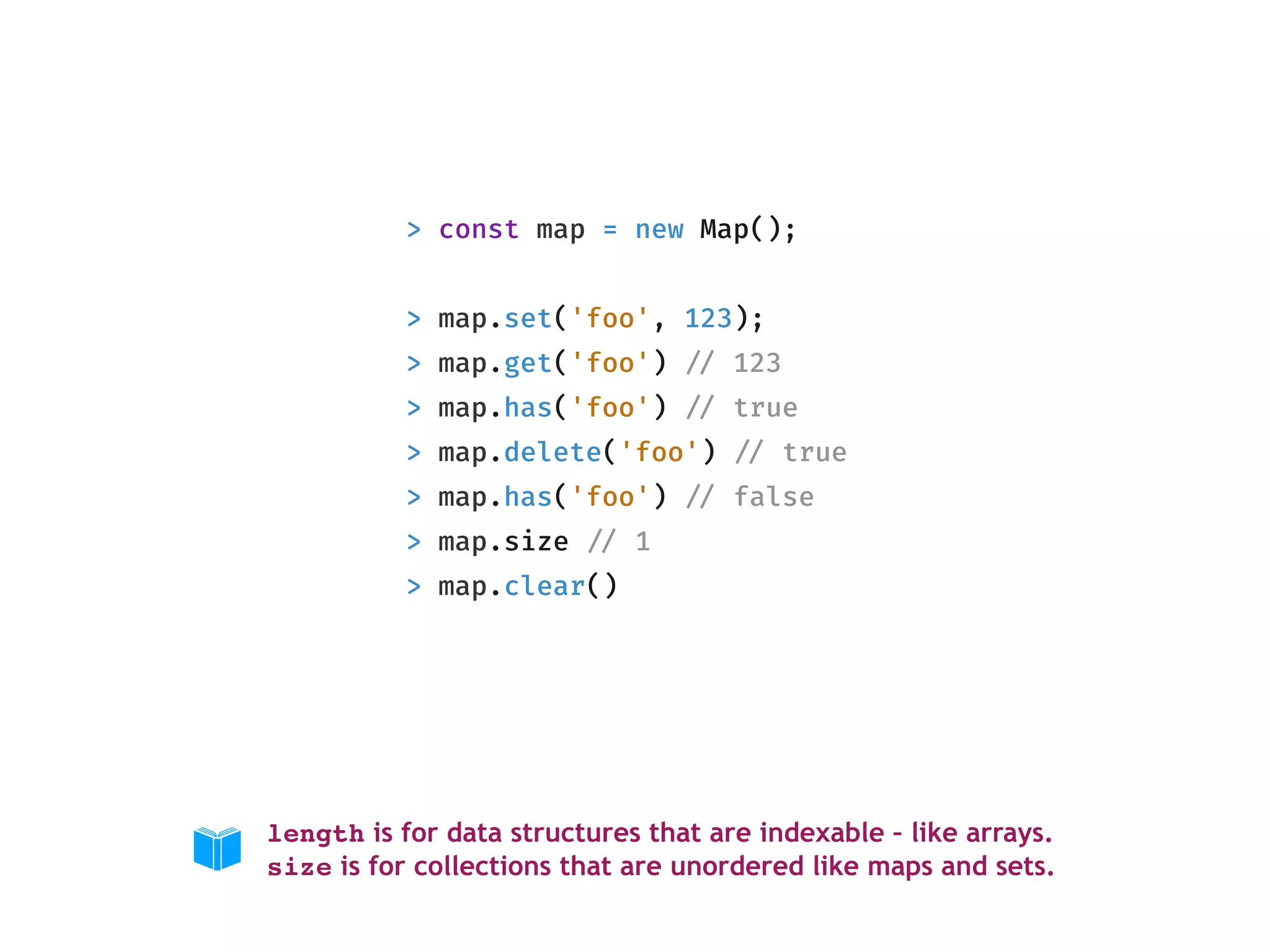 > const map = new Map();
> map.set('foo', 123);
> map.get('foo') !// 123
> map.has('foo') !// true
> map.delete('foo') !// true
> map.has('foo') !// false
> map.size !// 1
> map.clear()
length is for data structures that are indexable – like arrays. 
size is for collections that are unordered like maps and sets.
 