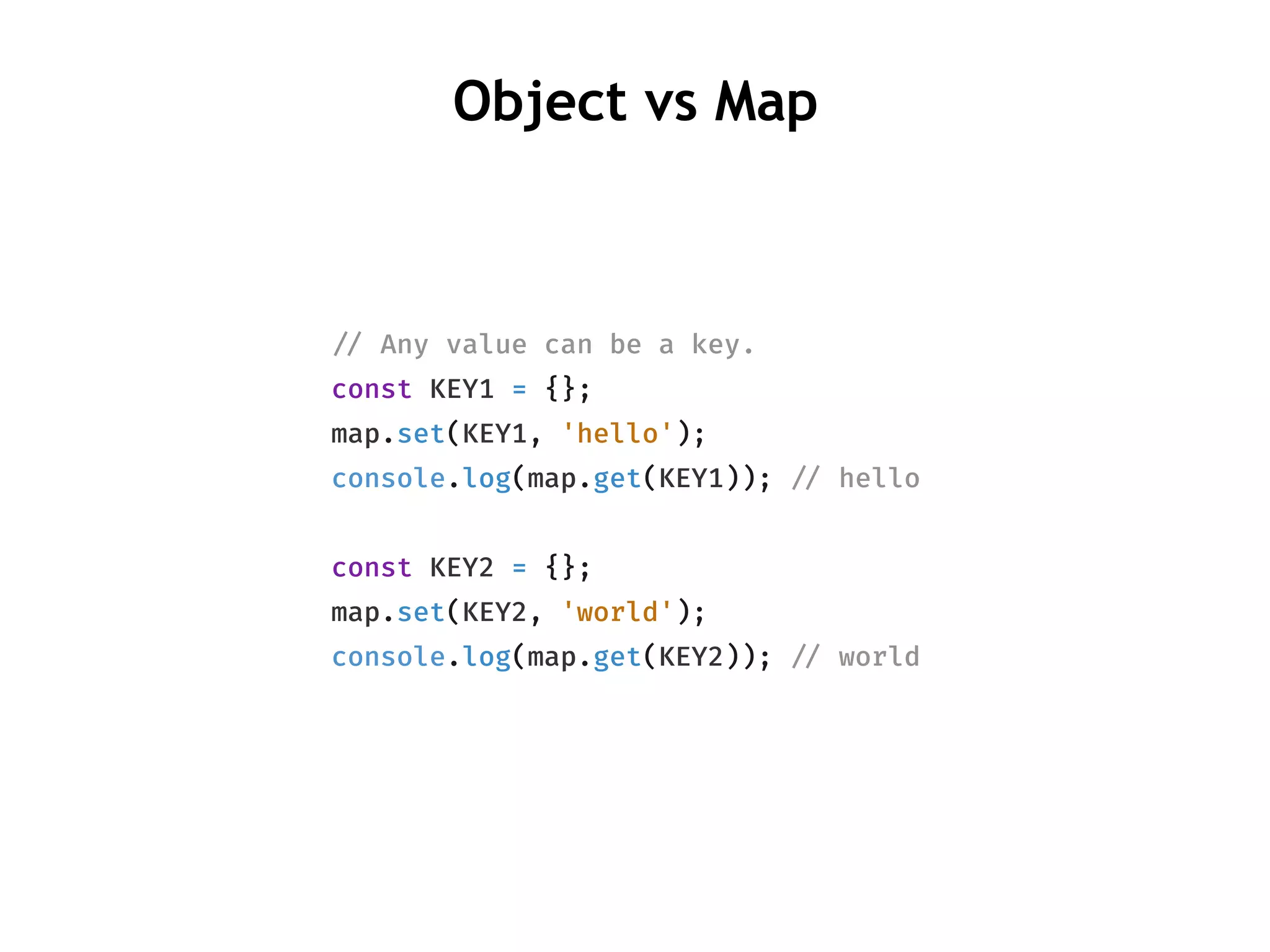 !// Any value can be a key.
const KEY1 = {};
map.set(KEY1, 'hello');
console.log(map.get(KEY1)); !// hello
const KEY2 = {};
map.set(KEY2, 'world');
console.log(map.get(KEY2)); !// world
Object vs Map
 
