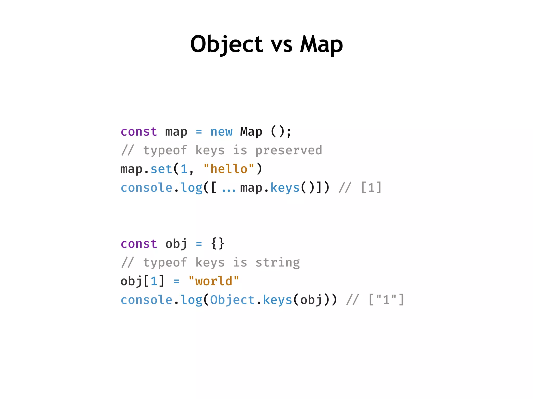 Object vs Map
const map = new Map ();
!// typeof keys is preserved
map.set(1, "hello")
console.log([!!...map.keys()]) !// [1]
const obj = {}
!// typeof keys is string
obj[1] = "world"
console.log(Object.keys(obj)) !// ["1"]
 