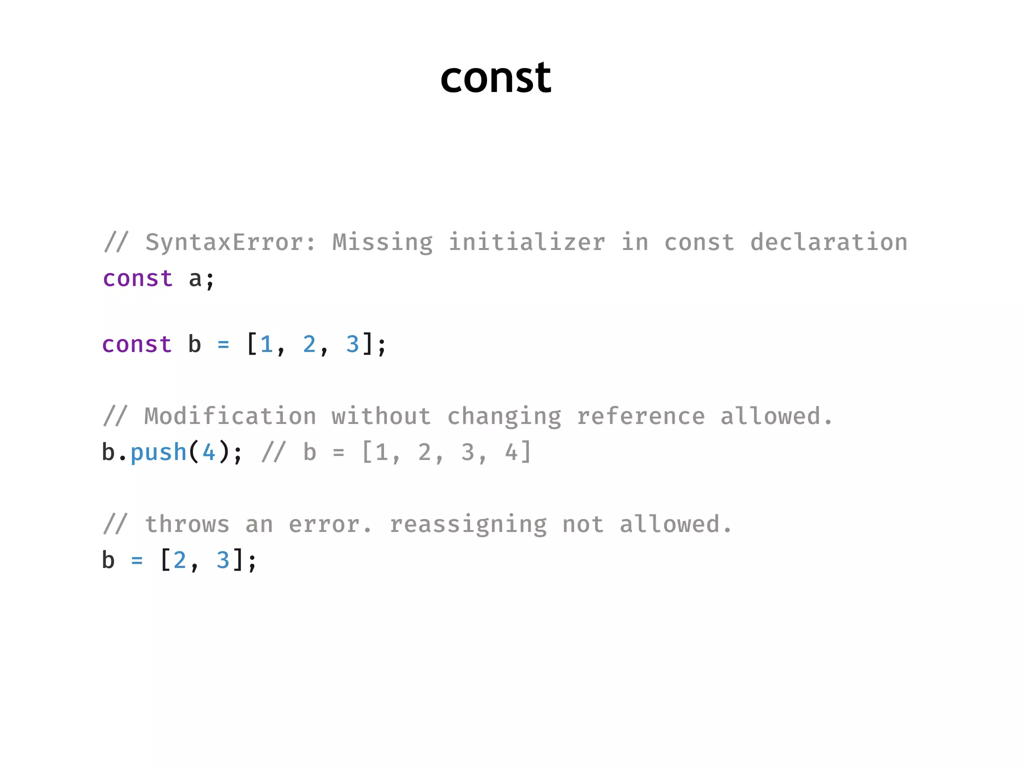 !// SyntaxError: Missing initializer in const declaration
const a;
const
const b = [1, 2, 3];
!// Modification without changing reference allowed.
b.push(4); !// b = [1, 2, 3, 4]
!// throws an error. reassigning not allowed.
b = [2, 3];
 