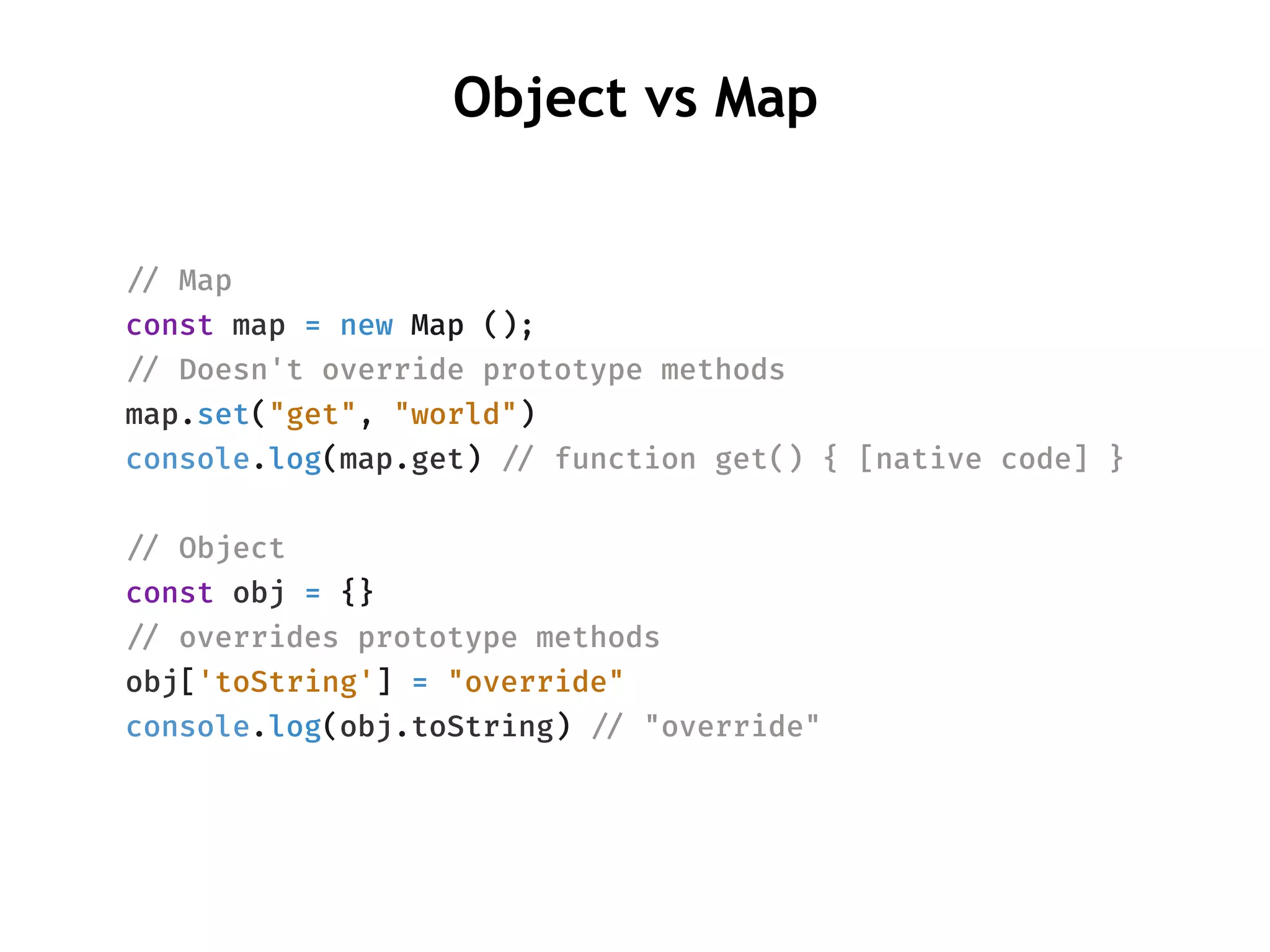 Object vs Map
!// Map
const map = new Map ();
!// Doesn't override prototype methods
map.set("get", "world")
console.log(map.get) !// function get() { [native code] }
!// Object
const obj = {}
!// overrides prototype methods
obj['toString'] = "override"
console.log(obj.toString) !// "override"
 