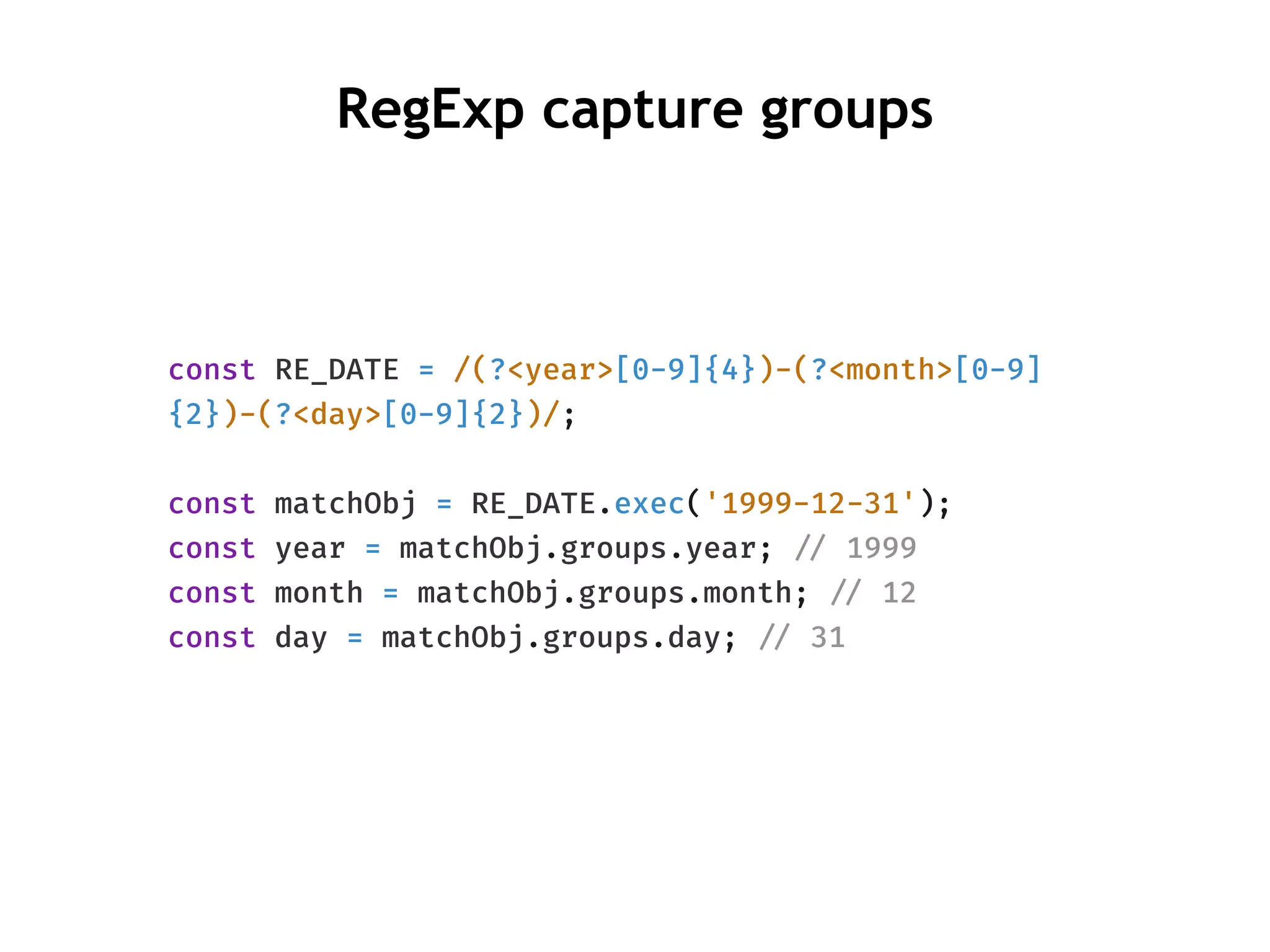 RegExp capture groups
const RE_DATE = /(?<year>[0-9]{4})-(?<month>[0-9]
{2})-(?<day>[0-9]{2})/;
const matchObj = RE_DATE.exec('1999-12-31');
const year = matchObj.groups.year; !// 1999
const month = matchObj.groups.month; !// 12
const day = matchObj.groups.day; !// 31
 