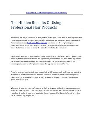 http://www.schwarzkopf-professionalusa.com/




The Hidden Benefits Of Using
Professional Hair Products

The beauty industry is composed of many sectors that support each other in meeting consumer
needs. Different manufacturers are constantly researching and producing better quality items
for consumers to use. Professional hair products are meant to offer a higher degree of
performance than an ordinary product can give. The implementation stage is an important
phase that should be used to create the intended results for the consumer.



Most quality brands are reliable and are better placed to give satisfactory results. There is need,
however, to find the best match for the application you need them for. It would be improper to
use a brand that does not deliver the service or results you desire. When unsure, find a
knowledgeable party to offer guidance about the appropriate product for you.



A quality product helps to retain that unique look which is expected from high grade materials.
Its price may be different from the standard consumer brands, but the final results speak for
themselves. Some people go to great lengths to seek that excellent finish which a premium
grade product can give.



Whenever it becomes tricky to find some of the brands you want locally, you can explore the
available online portals for help. Online shops provide an opportunity for anyone to go through
many brands and pick whichever is suitable. Some shops do offer discounts from time to time
which calls for shopping around.
 
