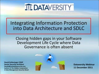 Integrating Information Protection
        into Data Architecture and SDLC
               Closing hidden gaps in your Software
                Development Life Cycle where Data
                    Governance is often absent


David Schlesinger CISSP
Senior Security Architect                     Dataversity Webinar
Davids@metadatasecurity.com
Author of The Hidden Corporation              11 December 2011
A Data Management Security Novel
 