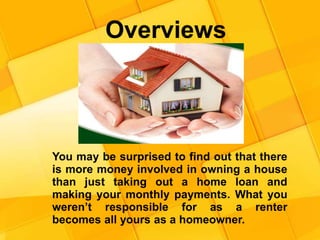 Overviews
You may be surprised to find out that there
is more money involved in owning a house
than just taking out a home loan and
making your monthly payments. What you
weren’t responsible for as a renter
becomes all yours as a homeowner.
 
