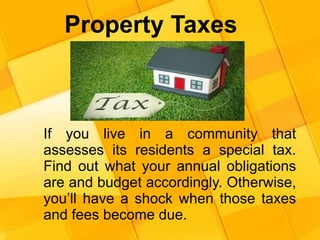 Property Taxes
If you live in a community that
assesses its residents a special tax.
Find out what your annual obligations
are and budget accordingly. Otherwise,
you’ll have a shock when those taxes
and fees become due.
 
