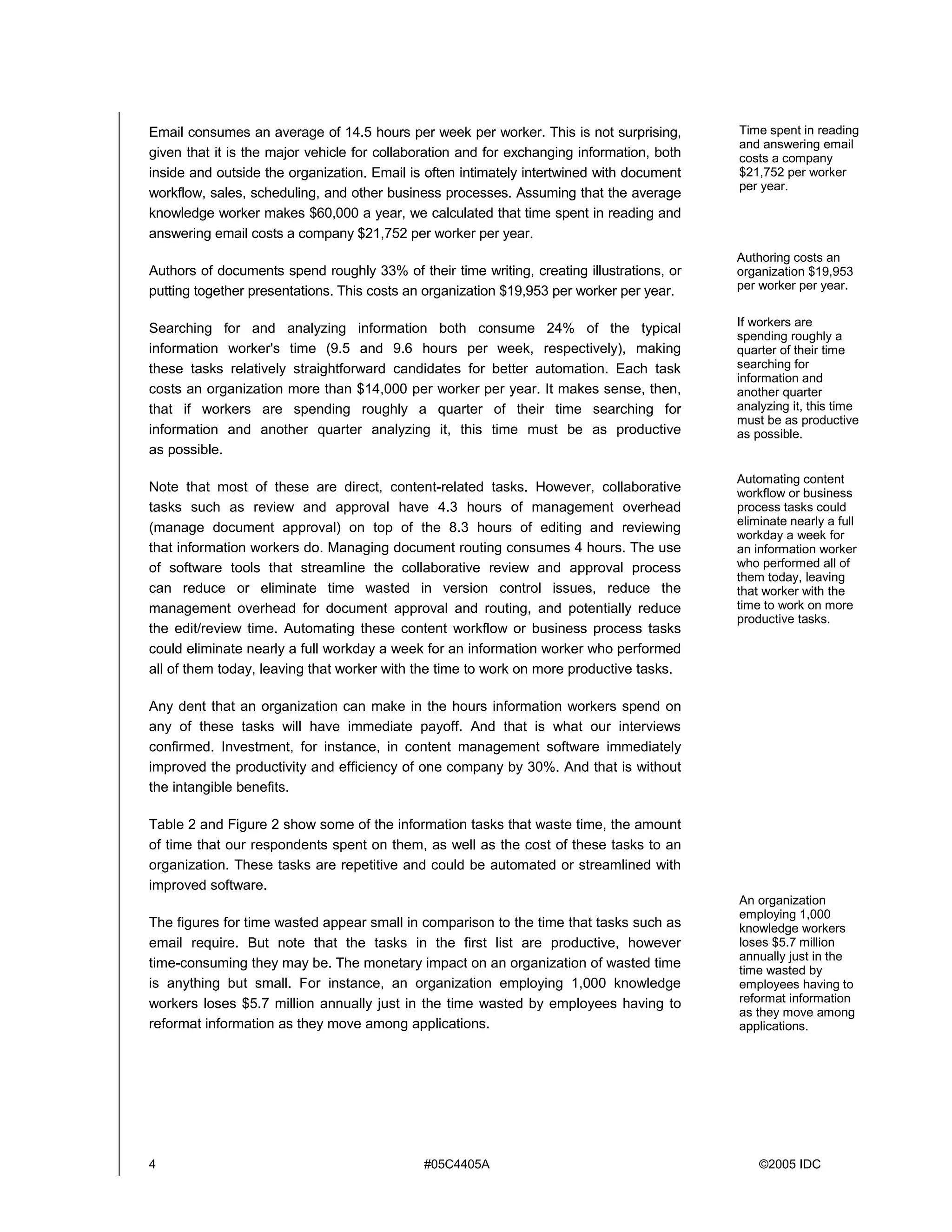 4 #05C4405A ©2005 IDC
Email consumes an average of 14.5 hours per week per worker. This is not surprising,
given that it is the major vehicle for collaboration and for exchanging information, both
inside and outside the organization. Email is often intimately intertwined with document
workflow, sales, scheduling, and other business processes. Assuming that the average
knowledge worker makes $60,000 a year, we calculated that time spent in reading and
answering email costs a company $21,752 per worker per year.
Authors of documents spend roughly 33% of their time writing, creating illustrations, or
putting together presentations. This costs an organization $19,953 per worker per year.
Searching for and analyzing information both consume 24% of the typical
information worker's time (9.5 and 9.6 hours per week, respectively), making
these tasks relatively straightforward candidates for better automation. Each task
costs an organization more than $14,000 per worker per year. It makes sense, then,
that if workers are spending roughly a quarter of their time searching for
information and another quarter analyzing it, this time must be as productive
as possible.
Note that most of these are direct, content-related tasks. However, collaborative
tasks such as review and approval have 4.3 hours of management overhead
(manage document approval) on top of the 8.3 hours of editing and reviewing
that information workers do. Managing document routing consumes 4 hours. The use
of software tools that streamline the collaborative review and approval process
can reduce or eliminate time wasted in version control issues, reduce the
management overhead for document approval and routing, and potentially reduce
the edit/review time. Automating these content workflow or business process tasks
could eliminate nearly a full workday a week for an information worker who performed
all of them today, leaving that worker with the time to work on more productive tasks.
Any dent that an organization can make in the hours information workers spend on
any of these tasks will have immediate payoff. And that is what our interviews
confirmed. Investment, for instance, in content management software immediately
improved the productivity and efficiency of one company by 30%. And that is without
the intangible benefits.
Table 2 and Figure 2 show some of the information tasks that waste time, the amount
of time that our respondents spent on them, as well as the cost of these tasks to an
organization. These tasks are repetitive and could be automated or streamlined with
improved software.
The figures for time wasted appear small in comparison to the time that tasks such as
email require. But note that the tasks in the first list are productive, however
time-consuming they may be. The monetary impact on an organization of wasted time
is anything but small. For instance, an organization employing 1,000 knowledge
workers loses $5.7 million annually just in the time wasted by employees having to
reformat information as they move among applications.
Authoring costs an
organization $19,953
per worker per year.
If workers are
spending roughly a
quarter of their time
searching for
information and
another quarter
analyzing it, this time
must be as productive
as possible.
Automating content
workflow or business
process tasks could
eliminate nearly a full
workday a week for
an information worker
who performed all of
them today, leaving
that worker with the
time to work on more
productive tasks.
An organization
employing 1,000
knowledge workers
loses $5.7 million
annually just in the
time wasted by
employees having to
reformat information
as they move among
applications.
Time spent in reading
and answering email
costs a company
$21,752 per worker
per year.
 
