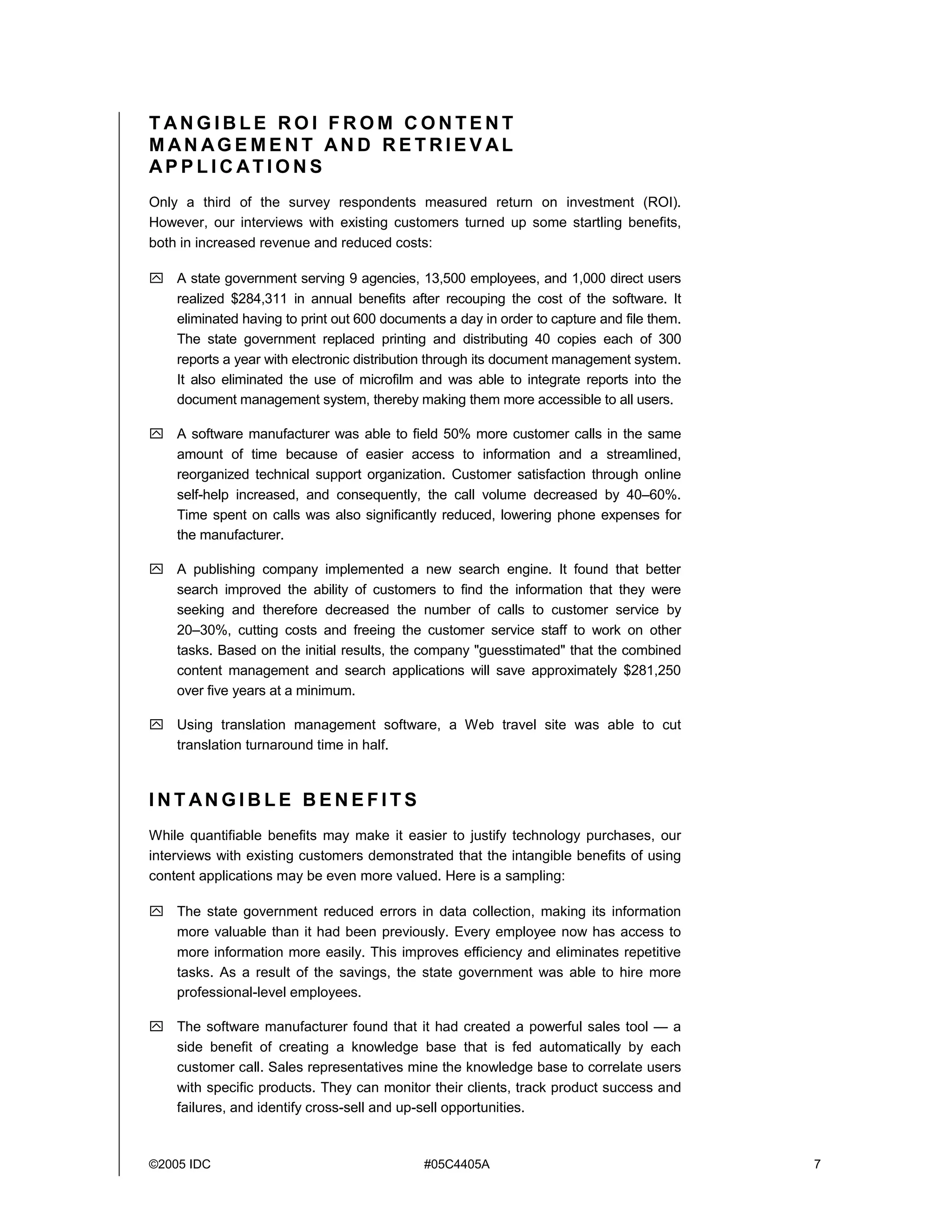 ©2005 IDC #05C4405A 7
T AN G I B L E R O I F R O M C O N T E N T
M AN AG E M E N T AN D R E T R I E V AL
AP P L I C AT I O N S
Only a third of the survey respondents measured return on investment (ROI).
However, our interviews with existing customers turned up some startling benefits,
both in increased revenue and reduced costs:
! A state government serving 9 agencies, 13,500 employees, and 1,000 direct users
realized $284,311 in annual benefits after recouping the cost of the software. It
eliminated having to print out 600 documents a day in order to capture and file them.
The state government replaced printing and distributing 40 copies each of 300
reports a year with electronic distribution through its document management system.
It also eliminated the use of microfilm and was able to integrate reports into the
document management system, thereby making them more accessible to all users.
! A software manufacturer was able to field 50% more customer calls in the same
amount of time because of easier access to information and a streamlined,
reorganized technical support organization. Customer satisfaction through online
self-help increased, and consequently, the call volume decreased by 40–60%.
Time spent on calls was also significantly reduced, lowering phone expenses for
the manufacturer.
! A publishing company implemented a new search engine. It found that better
search improved the ability of customers to find the information that they were
seeking and therefore decreased the number of calls to customer service by
20–30%, cutting costs and freeing the customer service staff to work on other
tasks. Based on the initial results, the company "guesstimated" that the combined
content management and search applications will save approximately $281,250
over five years at a minimum.
! Using translation management software, a Web travel site was able to cut
translation turnaround time in half.
I N T AN G I B L E B E N E F I T S
While quantifiable benefits may make it easier to justify technology purchases, our
interviews with existing customers demonstrated that the intangible benefits of using
content applications may be even more valued. Here is a sampling:
! The state government reduced errors in data collection, making its information
more valuable than it had been previously. Every employee now has access to
more information more easily. This improves efficiency and eliminates repetitive
tasks. As a result of the savings, the state government was able to hire more
professional-level employees.
! The software manufacturer found that it had created a powerful sales tool — a
side benefit of creating a knowledge base that is fed automatically by each
customer call. Sales representatives mine the knowledge base to correlate users
with specific products. They can monitor their clients, track product success and
failures, and identify cross-sell and up-sell opportunities.
 