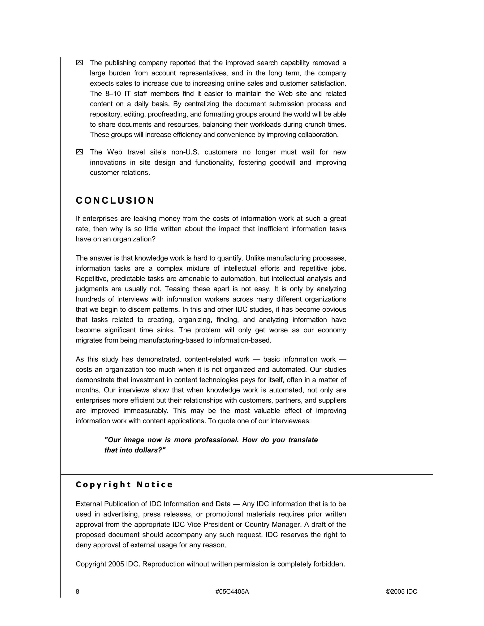 8 #05C4405A ©2005 IDC
! The publishing company reported that the improved search capability removed a
large burden from account representatives, and in the long term, the company
expects sales to increase due to increasing online sales and customer satisfaction.
The 8–10 IT staff members find it easier to maintain the Web site and related
content on a daily basis. By centralizing the document submission process and
repository, editing, proofreading, and formatting groups around the world will be able
to share documents and resources, balancing their workloads during crunch times.
These groups will increase efficiency and convenience by improving collaboration.
! The Web travel site's non-U.S. customers no longer must wait for new
innovations in site design and functionality, fostering goodwill and improving
customer relations.
C O N C L U S I O N
If enterprises are leaking money from the costs of information work at such a great
rate, then why is so little written about the impact that inefficient information tasks
have on an organization?
The answer is that knowledge work is hard to quantify. Unlike manufacturing processes,
information tasks are a complex mixture of intellectual efforts and repetitive jobs.
Repetitive, predictable tasks are amenable to automation, but intellectual analysis and
judgments are usually not. Teasing these apart is not easy. It is only by analyzing
hundreds of interviews with information workers across many different organizations
that we begin to discern patterns. In this and other IDC studies, it has become obvious
that tasks related to creating, organizing, finding, and analyzing information have
become significant time sinks. The problem will only get worse as our economy
migrates from being manufacturing-based to information-based.
As this study has demonstrated, content-related work — basic information work —
costs an organization too much when it is not organized and automated. Our studies
demonstrate that investment in content technologies pays for itself, often in a matter of
months. Our interviews show that when knowledge work is automated, not only are
enterprises more efficient but their relationships with customers, partners, and suppliers
are improved immeasurably. This may be the most valuable effect of improving
information work with content applications. To quote one of our interviewees:
"Our image now is more professional. How do you translate
that into dollars?"
C o p y r i g h t N o t i c e
External Publication of IDC Information and Data — Any IDC information that is to be
used in advertising, press releases, or promotional materials requires prior written
approval from the appropriate IDC Vice President or Country Manager. A draft of the
proposed document should accompany any such request. IDC reserves the right to
deny approval of external usage for any reason.
Copyright 2005 IDC. Reproduction without written permission is completely forbidden.
 