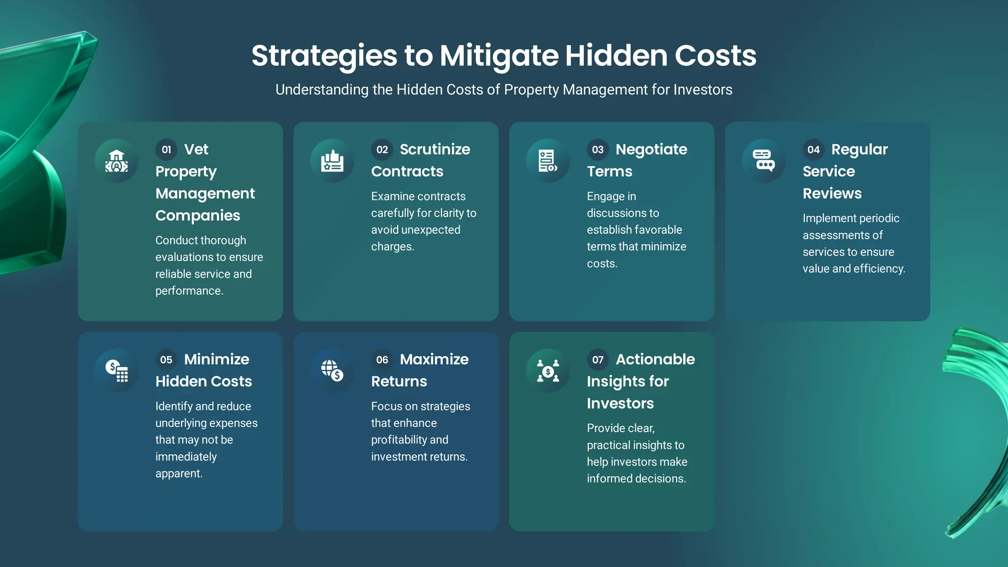 Vet
Property
Management
Companies
Conduct thorough
evaluations to ensure
reliable service and
performance.
01 Scrutinize
Contracts
Examine contracts
carefully for clarity to
avoid unexpected
charges.
02 Negotiate
Terms
Engage in
discussions to
establish favorable
terms that minimize
costs.
03 Regular
Service
Reviews
Implement periodic
assessments of
services to ensure
value and efficiency.
04
Minimize
Hidden Costs
Identify and reduce
underlying expenses
that may not be
immediately
apparent.
05 Maximize
Returns
Focus on strategies
that enhance
profitability and
investment returns.
06 Actionable
Insights for
Investors
Provide clear,
practical insights to
help investors make
informed decisions.
07
Strategies to Mitigate Hidden Costs
Understanding the Hidden Costs of Property Management for Investors
 