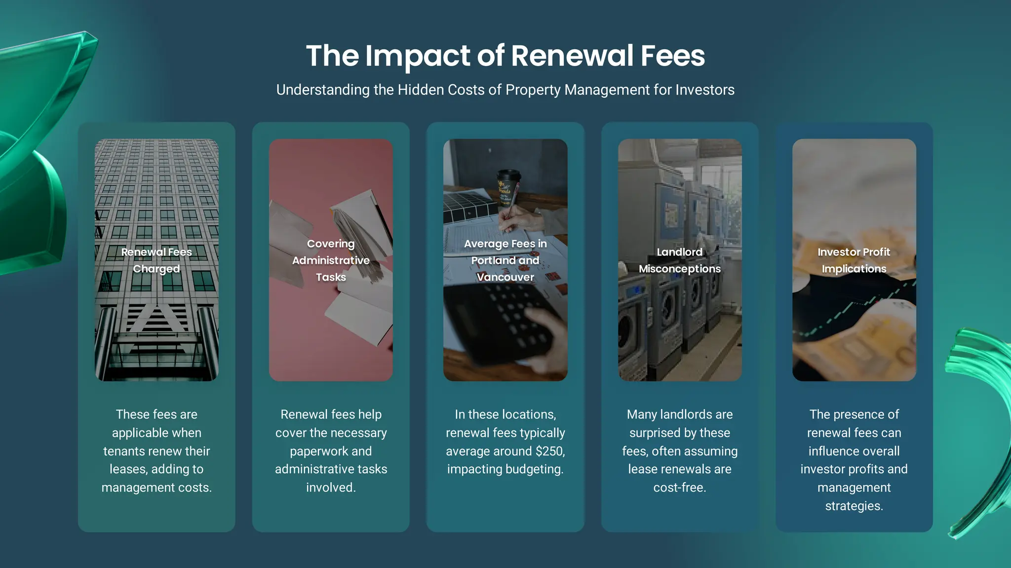 Renewal Fees
Renewal Fees
Charged
Charged
These fees are
applicable when
tenants renew their
leases, adding to
management costs.
Covering
Covering
Administrative
Administrative
Tasks
Tasks
Renewal fees help
cover the necessary
paperwork and
administrative tasks
involved.
Average Fees in
Average Fees in
Portland and
Portland and
Vancouver
Vancouver
In these locations,
renewal fees typically
average around $250,
impacting budgeting.
Landlord
Landlord
Misconceptions
Misconceptions
Many landlords are
surprised by these
fees, often assuming
lease renewals are
cost-free.
Investor Profit
Investor Profit
Implications
Implications
The presence of
renewal fees can
influence overall
investor profits and
management
strategies.
The Impact of Renewal Fees
Understanding the Hidden Costs of Property Management for Investors
 