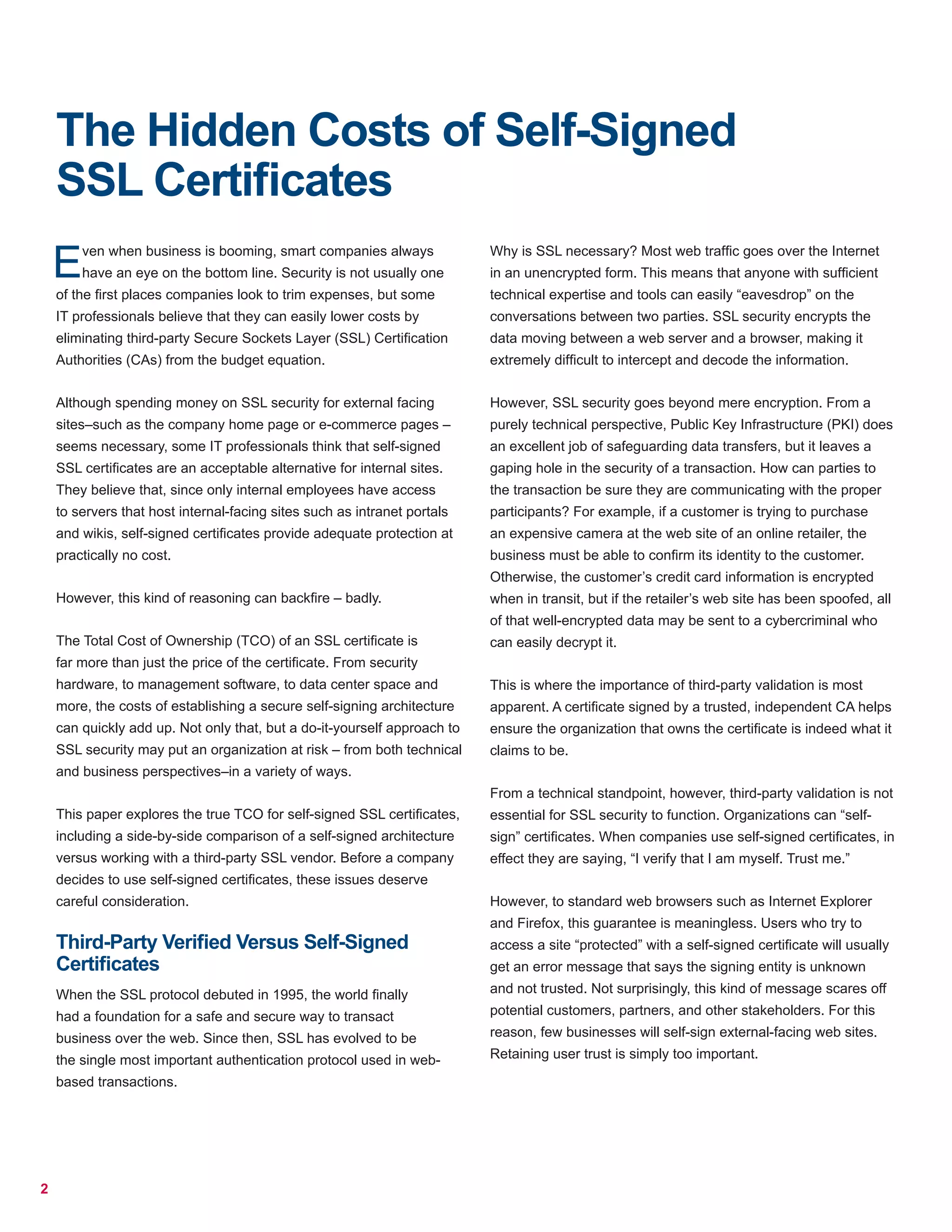 2
The Hidden Costs of Self-Signed
SSL Certificates
Even when business is booming, smart companies always
have an eye on the bottom line. Security is not usually one
of the first places companies look to trim expenses, but some
IT professionals believe that they can easily lower costs by
eliminating third-party Secure Sockets Layer (SSL) Certification
Authorities (CAs) from the budget equation.
Although spending money on SSL security for external facing
sites–such as the company home page or e-commerce pages –
seems necessary, some IT professionals think that self-signed
SSL certificates are an acceptable alternative for internal sites.
They believe that, since only internal employees have access
to servers that host internal-facing sites such as intranet portals
and wikis, self-signed certificates provide adequate protection at
practically no cost.
However, this kind of reasoning can backfire – badly.
The Total Cost of Ownership (TCO) of an SSL certificate is
far more than just the price of the certificate. From security
hardware, to management software, to data center space and
more, the costs of establishing a secure self-signing architecture
can quickly add up. Not only that, but a do-it-yourself approach to
SSL security may put an organization at risk – from both technical
and business perspectives–in a variety of ways.
This paper explores the true TCO for self-signed SSL certificates,
including a side-by-side comparison of a self-signed architecture
versus working with a third-party SSL vendor. Before a company
decides to use self-signed certificates, these issues deserve
careful consideration.
Third-Party Verified Versus Self-Signed
Certificates
When the SSL protocol debuted in 1995, the world finally
had a foundation for a safe and secure way to transact
business over the web. Since then, SSL has evolved to be
the single most important authentication protocol used in web-
based transactions.
Why is SSL necessary? Most web traffic goes over the Internet
in an unencrypted form. This means that anyone with sufficient
technical expertise and tools can easily “eavesdrop” on the
conversations between two parties. SSL security encrypts the
data moving between a web server and a browser, making it
extremely difficult to intercept and decode the information.
However, SSL security goes beyond mere encryption. From a
purely technical perspective, Public Key Infrastructure (PKI) does
an excellent job of safeguarding data transfers, but it leaves a
gaping hole in the security of a transaction. How can parties to
the transaction be sure they are communicating with the proper
participants? For example, if a customer is trying to purchase
an expensive camera at the web site of an online retailer, the
business must be able to confirm its identity to the customer.
Otherwise, the customer’s credit card information is encrypted
when in transit, but if the retailer’s web site has been spoofed, all
of that well-encrypted data may be sent to a cybercriminal who
can easily decrypt it.
This is where the importance of third-party validation is most
apparent. A certificate signed by a trusted, independent CA helps
ensure the organization that owns the certificate is indeed what it
claims to be.
From a technical standpoint, however, third-party validation is not
essential for SSL security to function. Organizations can “self-
sign” certificates. When companies use self-signed certificates, in
effect they are saying, “I verify that I am myself. Trust me.”
However, to standard web browsers such as Internet Explorer
and Firefox, this guarantee is meaningless. Users who try to
access a site “protected” with a self-signed certificate will usually
get an error message that says the signing entity is unknown
and not trusted. Not surprisingly, this kind of message scares off
potential customers, partners, and other stakeholders. For this
reason, few businesses will self-sign external-facing web sites.
Retaining user trust is simply too important.
 