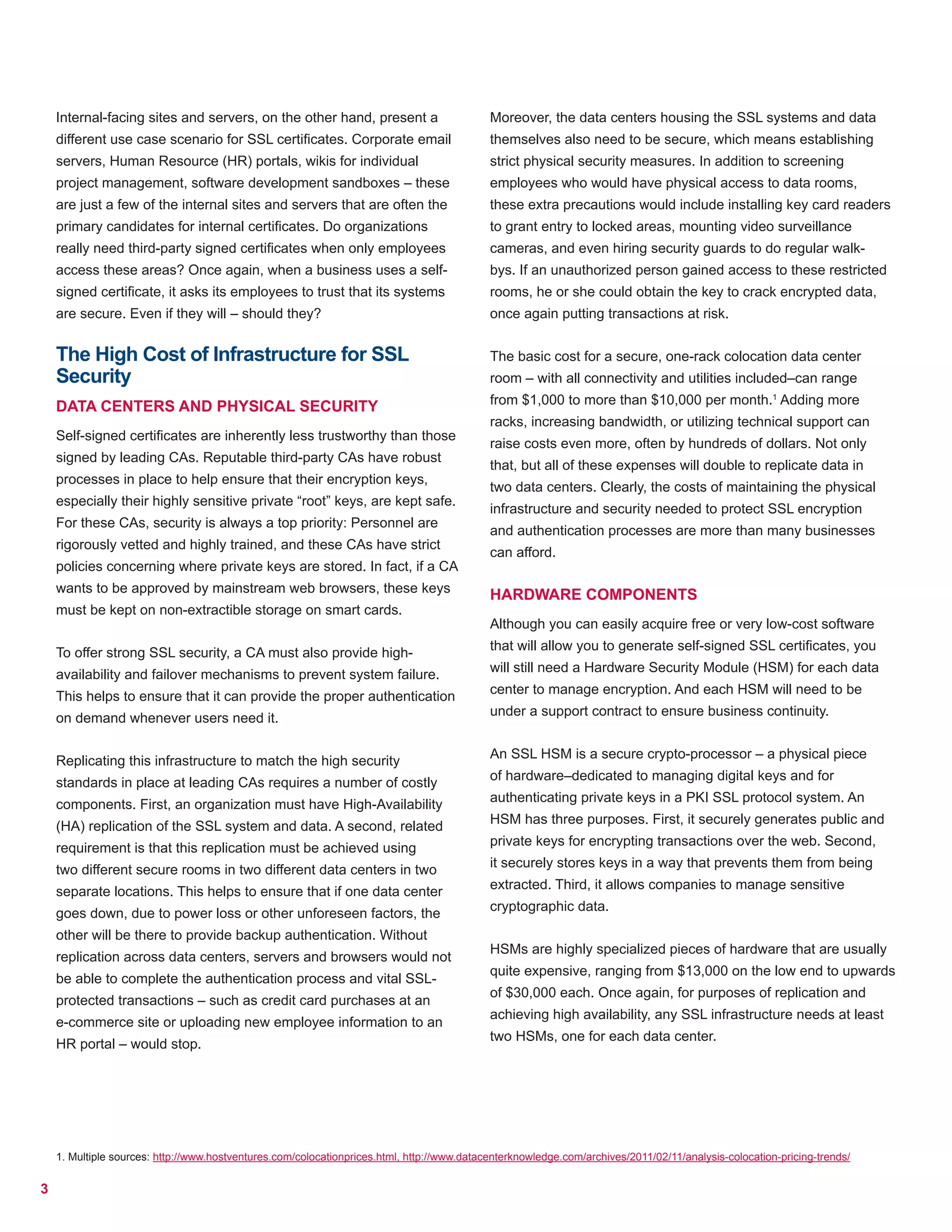 3
Internal-facing sites and servers, on the other hand, present a
different use case scenario for SSL certificates. Corporate email
servers, Human Resource (HR) portals, wikis for individual
project management, software development sandboxes – these
are just a few of the internal sites and servers that are often the
primary candidates for internal certificates. Do organizations
really need third-party signed certificates when only employees
access these areas? Once again, when a business uses a self-
signed certificate, it asks its employees to trust that its systems
are secure. Even if they will – should they?
The High Cost of Infrastructure for SSL
Security
DATA CENTERS AND PHYSICAL SECURITY
Self-signed certificates are inherently less trustworthy than those
signed by leading CAs. Reputable third-party CAs have robust
processes in place to help ensure that their encryption keys,
especially their highly sensitive private “root” keys, are kept safe.
For these CAs, security is always a top priority: Personnel are
rigorously vetted and highly trained, and these CAs have strict
policies concerning where private keys are stored. In fact, if a CA
wants to be approved by mainstream web browsers, these keys
must be kept on non-extractible storage on smart cards.
To offer strong SSL security, a CA must also provide high-
availability and failover mechanisms to prevent system failure.
This helps to ensure that it can provide the proper authentication
on demand whenever users need it.
Replicating this infrastructure to match the high security
standards in place at leading CAs requires a number of costly
components. First, an organization must have High-Availability
(HA) replication of the SSL system and data. A second, related
requirement is that this replication must be achieved using
two different secure rooms in two different data centers in two
separate locations. This helps to ensure that if one data center
goes down, due to power loss or other unforeseen factors, the
other will be there to provide backup authentication. Without
replication across data centers, servers and browsers would not
be able to complete the authentication process and vital SSL-
protected transactions – such as credit card purchases at an
e-commerce site or uploading new employee information to an
HR portal – would stop.
Moreover, the data centers housing the SSL systems and data
themselves also need to be secure, which means establishing
strict physical security measures. In addition to screening
employees who would have physical access to data rooms,
these extra precautions would include installing key card readers
to grant entry to locked areas, mounting video surveillance
cameras, and even hiring security guards to do regular walk-
bys. If an unauthorized person gained access to these restricted
rooms, he or she could obtain the key to crack encrypted data,
once again putting transactions at risk.
The basic cost for a secure, one-rack colocation data center
room – with all connectivity and utilities included–can range
from $1,000 to more than $10,000 per month.1
Adding more
racks, increasing bandwidth, or utilizing technical support can
raise costs even more, often by hundreds of dollars. Not only
that, but all of these expenses will double to replicate data in
two data centers. Clearly, the costs of maintaining the physical
infrastructure and security needed to protect SSL encryption
and authentication processes are more than many businesses
can afford.
HARDWARE COMPONENTS
Although you can easily acquire free or very low-cost software
that will allow you to generate self-signed SSL certificates, you
will still need a Hardware Security Module (HSM) for each data
center to manage encryption. And each HSM will need to be
under a support contract to ensure business continuity.
An SSL HSM is a secure crypto-processor – a physical piece
of hardware–dedicated to managing digital keys and for
authenticating private keys in a PKI SSL protocol system. An
HSM has three purposes. First, it securely generates public and
private keys for encrypting transactions over the web. Second,
it securely stores keys in a way that prevents them from being
extracted. Third, it allows companies to manage sensitive
cryptographic data.
HSMs are highly specialized pieces of hardware that are usually
quite expensive, ranging from $13,000 on the low end to upwards
of $30,000 each. Once again, for purposes of replication and
achieving high availability, any SSL infrastructure needs at least
two HSMs, one for each data center.
1. Multiple sources: http://www.hostventures.com/colocationprices.html, http://www.datacenterknowledge.com/archives/2011/02/11/analysis-colocation-pricing-trends/
 
