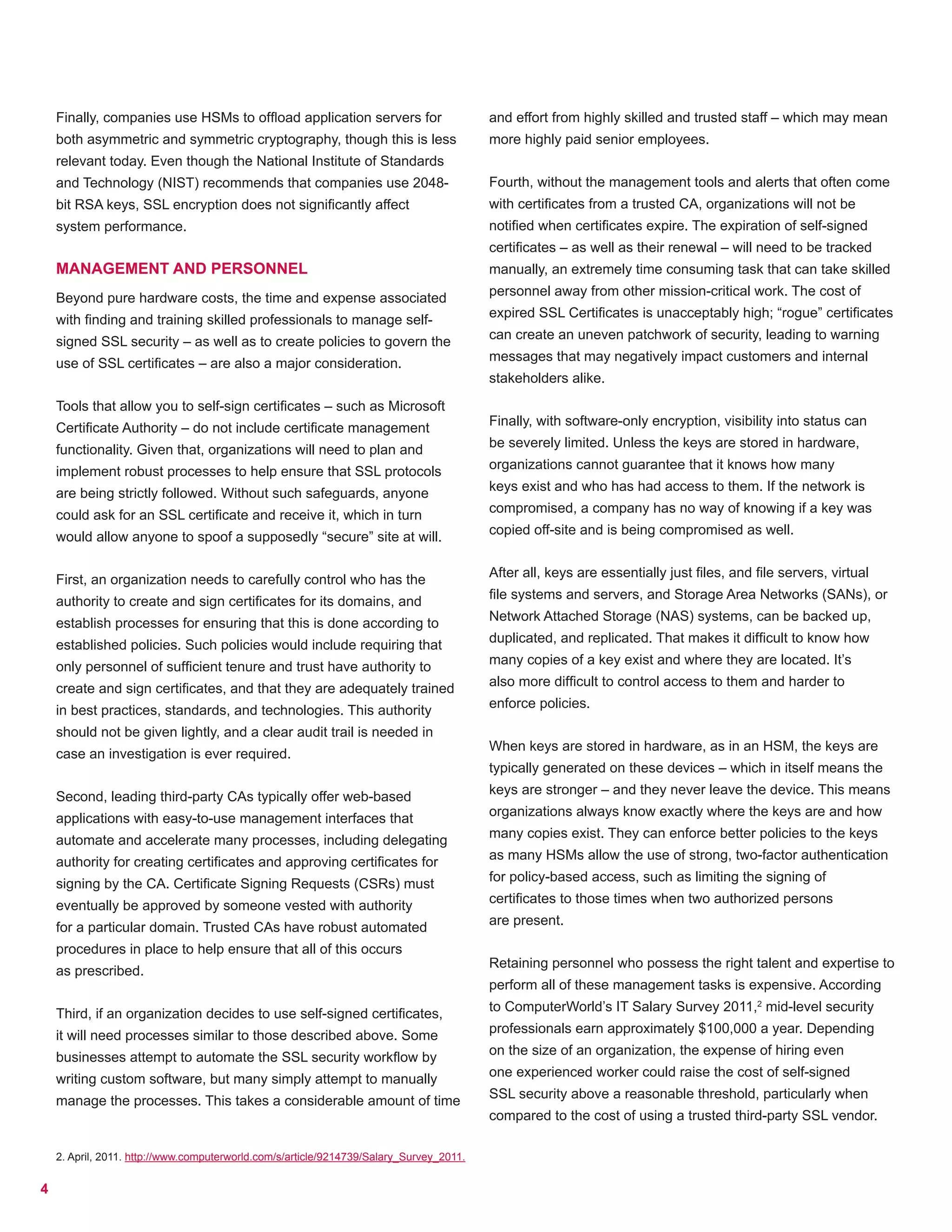 4
Finally, companies use HSMs to offload application servers for
both asymmetric and symmetric cryptography, though this is less
relevant today. Even though the National Institute of Standards
and Technology (NIST) recommends that companies use 2048-
bit RSA keys, SSL encryption does not significantly affect
system performance.
MANAGEMENT AND PERSONNEL
Beyond pure hardware costs, the time and expense associated
with finding and training skilled professionals to manage self-
signed SSL security – as well as to create policies to govern the
use of SSL certificates – are also a major consideration.
Tools that allow you to self-sign certificates – such as Microsoft
Certificate Authority – do not include certificate management
functionality. Given that, organizations will need to plan and
implement robust processes to help ensure that SSL protocols
are being strictly followed. Without such safeguards, anyone
could ask for an SSL certificate and receive it, which in turn
would allow anyone to spoof a supposedly “secure” site at will.
First, an organization needs to carefully control who has the
authority to create and sign certificates for its domains, and
establish processes for ensuring that this is done according to
established policies. Such policies would include requiring that
only personnel of sufficient tenure and trust have authority to
create and sign certificates, and that they are adequately trained
in best practices, standards, and technologies. This authority
should not be given lightly, and a clear audit trail is needed in
case an investigation is ever required.
Second, leading third-party CAs typically offer web-based
applications with easy-to-use management interfaces that
automate and accelerate many processes, including delegating
authority for creating certificates and approving certificates for
signing by the CA. Certificate Signing Requests (CSRs) must
eventually be approved by someone vested with authority
for a particular domain. Trusted CAs have robust automated
procedures in place to help ensure that all of this occurs
as prescribed.
Third, if an organization decides to use self-signed certificates,
it will need processes similar to those described above. Some
businesses attempt to automate the SSL security workflow by
writing custom software, but many simply attempt to manually
manage the processes. This takes a considerable amount of time
and effort from highly skilled and trusted staff – which may mean
more highly paid senior employees.
Fourth, without the management tools and alerts that often come
with certificates from a trusted CA, organizations will not be
notified when certificates expire. The expiration of self-signed
certificates – as well as their renewal – will need to be tracked
manually, an extremely time consuming task that can take skilled
personnel away from other mission-critical work. The cost of
expired SSL Certificates is unacceptably high; “rogue” certificates
can create an uneven patchwork of security, leading to warning
messages that may negatively impact customers and internal
stakeholders alike.
Finally, with software-only encryption, visibility into status can
be severely limited. Unless the keys are stored in hardware,
organizations cannot guarantee that it knows how many
keys exist and who has had access to them. If the network is
compromised, a company has no way of knowing if a key was
copied off-site and is being compromised as well.
After all, keys are essentially just files, and file servers, virtual
file systems and servers, and Storage Area Networks (SANs), or
Network Attached Storage (NAS) systems, can be backed up,
duplicated, and replicated. That makes it difficult to know how
many copies of a key exist and where they are located. It’s
also more difficult to control access to them and harder to
enforce policies.
When keys are stored in hardware, as in an HSM, the keys are
typically generated on these devices – which in itself means the
keys are stronger – and they never leave the device. This means
organizations always know exactly where the keys are and how
many copies exist. They can enforce better policies to the keys
as many HSMs allow the use of strong, two-factor authentication
for policy-based access, such as limiting the signing of
certificates to those times when two authorized persons
are present.
Retaining personnel who possess the right talent and expertise to
perform all of these management tasks is expensive. According
to ComputerWorld’s IT Salary Survey 2011,2
mid-level security
professionals earn approximately $100,000 a year. Depending
on the size of an organization, the expense of hiring even
one experienced worker could raise the cost of self-signed
SSL security above a reasonable threshold, particularly when
compared to the cost of using a trusted third-party SSL vendor.
2. April, 2011. http://www.computerworld.com/s/article/9214739/Salary_Survey_2011.
 