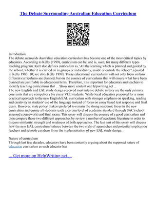 The Debate Surrounding Australian Education Curriculum
Introduction
The debate surrounds Australian education curriculum has become one of the most critical topics by
educators. According to Kelly (1999), curriculum can be, and is, used, for many different types
teaching program. Kerr also defines curriculum as, 'All the learning which is planned and guided by
the school, whether it is carried on in groups or individually, inside or outside the school". (quoted
in Kelly 1983: 10; see also, Kelly 1999). These educational curriculums will not only focus on how
different curriculums are planned, but on the essence of curriculums that will ensure what have been
planned are justifiable in educational term. Therefore, it is important for educators and teachers to
identify teaching curriculums that ... Show more content on Helpwriting.net ...
The new English and EAL study design received most intense debate as they are the only primary
core units that are compulsory for every VCE students. While local educators proposed for a more
practical approach to the new English/EAL curriculum with stronger emphasis on speaking, reading
and creativity in students' use of the language instead of focus on essay based text response and final
exam. However, state policy makers prefered to remain the strong academic focus in the new
curriculum and ensure all students reach a certain level of academic standard through SAC (school
assessed coursework) and final exam. This essay will discuss the essence of a good curriculum and
then compare those two different approaches by review a number of academic literature in order to
discuss similarity, strength and weakness of both approaches. The last part of this essay will discuss
how the new EAL curriculum balance between the two style of approaches and potential implication
teachers and schools can draw from the implementation of new EAL study design.
Nature of curriculum
Through last few decades, educators have been contantly arguing about the supposed nature of
education curriculum as each educator has
... Get more on HelpWriting.net ...
 