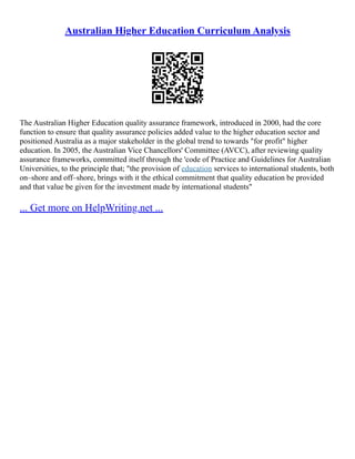 Australian Higher Education Curriculum Analysis
The Australian Higher Education quality assurance framework, introduced in 2000, had the core
function to ensure that quality assurance policies added value to the higher education sector and
positioned Australia as a major stakeholder in the global trend to towards "for profit" higher
education. In 2005, the Australian Vice Chancellors' Committee (AVCC), after reviewing quality
assurance frameworks, committed itself through the 'code of Practice and Guidelines for Australian
Universities, to the principle that; "the provision of education services to international students, both
on–shore and off–shore, brings with it the ethical commitment that quality education be provided
and that value be given for the investment made by international students"
... Get more on HelpWriting.net ...
 