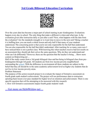 3rd Grade Bilingual Education Curriculum
Over the years data has become a major part of school starting in pre–kindergarten. Evaluations
happen every day in school. The only thing that make a different is when and what type. Is the
evaluation given after instruction daily or just after a unit? Next, what happens with the data from
the evaluation? Are the standards retaught or is it just time to move to the next unit? Being a teacher
it is baffling how you can teach a whole lesson and only half if that many of your students
understood. The concerning point is that you're not only responsible for the half that understand.
You are also responsible for the half that didn't understand. After teaching for so many years now I
have noticed there is not a perfect class. With knowing this when teachers receive bad test results on
an assessment they should ask their selves the same questions. Why do they not understand and
what can I do differently? However, these are the question that the teacher is being ... Show more
content on Helpwriting.net ...
Half of the study comes from a 3rd grade bilingual class and has being in bilingual class from pre–
kindergarten through 3rd grade. All students are from low income poverty neighborhood
surrounding the school. With the difference in environment all these students are subject to the
belief that they all should be in the same academic achievement level as higher city students that do
not live in low income poverty areas.
Problem Statement
The purpose of this action research project is to evaluate the impact of formative assessment on
fourth grade math student's achievement. The project will use performance data to restructure
spiraling back lesson over pass standard for higher level on retention and achievement. There is one
specific question that will be attempting to be answered with this research:
1. How will formative assessments impact fourth grade students' math
... Get more on HelpWriting.net ...
 