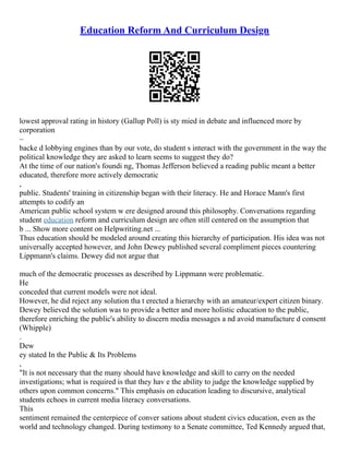 Education Reform And Curriculum Design
lowest approval rating in history (Gallup Poll) is sty mied in debate and influenced more by
corporation
–
backe d lobbying engines than by our vote, do student s interact with the government in the way the
political knowledge they are asked to learn seems to suggest they do?
At the time of our nation's foundi ng, Thomas Jefferson believed a reading public meant a better
educated, therefore more actively democratic
,
public. Students' training in citizenship began with their literacy. He and Horace Mann's first
attempts to codify an
American public school system w ere designed around this philosophy. Conversations regarding
student education reform and curriculum design are often still centered on the assumption that
b ... Show more content on Helpwriting.net ...
Thus education should be modeled around creating this hierarchy of participation. His idea was not
universally accepted however, and John Dewey published several compliment pieces countering
Lippmann's claims. Dewey did not argue that
much of the democratic processes as described by Lippmann were problematic.
He
conceded that current models were not ideal.
However, he did reject any solution tha t erected a hierarchy with an amateur/expert citizen binary.
Dewey believed the solution was to provide a better and more holistic education to the public,
therefore enriching the public's ability to discern media messages a nd avoid manufacture d consent
(Whipple)
.
Dew
ey stated In the Public & Its Problems
,
"It is not necessary that the many should have knowledge and skill to carry on the needed
investigations; what is required is that they hav e the ability to judge the knowledge supplied by
others upon common concerns." This emphasis on education leading to discursive, analytical
students echoes in current media literacy conversations.
This
sentiment remained the centerpiece of conver sations about student civics education, even as the
world and technology changed. During testimony to a Senate committee, Ted Kennedy argued that,
 