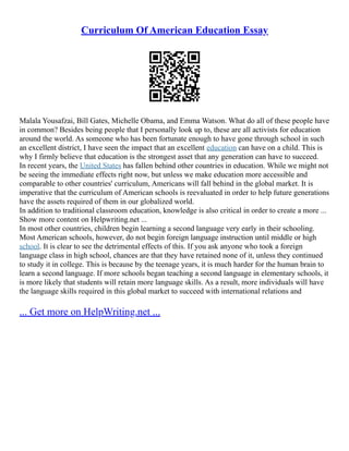 Curriculum Of American Education Essay
Malala Yousafzai, Bill Gates, Michelle Obama, and Emma Watson. What do all of these people have
in common? Besides being people that I personally look up to, these are all activists for education
around the world. As someone who has been fortunate enough to have gone through school in such
an excellent district, I have seen the impact that an excellent education can have on a child. This is
why I firmly believe that education is the strongest asset that any generation can have to succeed.
In recent years, the United States has fallen behind other countries in education. While we might not
be seeing the immediate effects right now, but unless we make education more accessible and
comparable to other countries' curriculum, Americans will fall behind in the global market. It is
imperative that the curriculum of American schools is reevaluated in order to help future generations
have the assets required of them in our globalized world.
In addition to traditional classroom education, knowledge is also critical in order to create a more ...
Show more content on Helpwriting.net ...
In most other countries, children begin learning a second language very early in their schooling.
Most American schools, however, do not begin foreign language instruction until middle or high
school. It is clear to see the detrimental effects of this. If you ask anyone who took a foreign
language class in high school, chances are that they have retained none of it, unless they continued
to study it in college. This is because by the teenage years, it is much harder for the human brain to
learn a second language. If more schools began teaching a second language in elementary schools, it
is more likely that students will retain more language skills. As a result, more individuals will have
the language skills required in this global market to succeed with international relations and
... Get more on HelpWriting.net ...
 