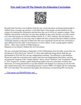 Pros And Cons Of The Ontario Sex-Education Curriculum
Recently there has been a lot of debate about the new sexual education curriculum being taught to
children from a younger age and how it will affect them. Some people say that children are too
young to be learning this information and then how they use it will be in a negative manner. What
frightens most parents is that they can raise their children as they wish, but have very little control
over what other people do with their children (Wolfe, D. A. 2015, February 28).The Ontario sex–
education curriculum is an necessary step to address the fears of parents that their children could be
victimized, harmed, or take part in behaviours that carry significant risk but the new curriculum is
quite different from the older version because it is more explicit, it also is going against catholic
school ... Show more content on Helpwriting.net ...
Benjamin Levin (Ontario's Radical Sex Ed Curriculum).
The new curriculum that began in September of 2015 differentiates from the older version that was
introduced in 2010 which was "shelved" in 3 days after publically being shared. Both the one
documented in 2010 and 2015 are age–inappropriate teachings. The difference is that Kathleen
Wynne has made the curriculum more explicit and more age inappropriate than before, and also
increasing the mentions of the "Gender Identity" theory, sexual "identities" and "orientations" (Rage,
G. 2015, August 07). Another explicit thing being taught in the new curriculum would be anal
intercourse. It is being presented in a way that students will interpret it as carrying no risk for STIs
than vaginal intercourse, this is misleading because it carries 3000% of a higher risk for contracting
HIV in an individual. The curriculum downplays the seriousness of contracting HIV, leaving the
... Get more on HelpWriting.net ...
 