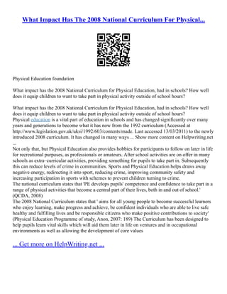 What Impact Has The 2008 National Curriculum For Physical...
Physical Education foundation
What impact has the 2008 National Curriculum for Physical Education, had in schools? How well
does it equip children to want to take part in physical activity outside of school hours?
What impact has the 2008 National Curriculum for Physical Education, had in schools? How well
does it equip children to want to take part in physical activity outside of school hours?
Physical education is a vital part of education in schools and has changed significantly over many
years and generations to become what it has now from the 1992 curriculum (Accessed at
http://www.legislation.gov.uk/uksi/1992/603/contents/made. Last accessed 13/03/2011) to the newly
introduced 2008 curriculum. It has changed in many ways ... Show more content on Helpwriting.net
...
Not only that, but Physical Education also provides hobbies for participants to follow on later in life
for recreational purposes, as professionals or amateurs. After school activities are on offer in many
schools as extra–curricular activities, providing something for pupils to take part in. Subsequently
this can reduce levels of crime in communities. Sports and Physical Education helps draws away
negative energy, redirecting it into sport, reducing crime, improving community safety and
increasing participation in sports with schemes to prevent children turning to crime.
The national curriculum states that 'PE develops pupils' competence and confidence to take part in a
range of physical activities that become a central part of their lives, both in and out of school.'
(QCDA, 2008)
The 2008 National Curriculum states that ' aims for all young people to become successful learners
who enjoy learning, make progress and achieve, be confident individuals who are able to live safe
healthy and fulfilling lives and be responsible citizens who make positive contributions to society'
(Physical Education Programme of study, Anon, 2007: 189) The Curriculum has been designed to
help pupils learn vital skills which will aid them later in life on ventures and in occupational
environments as well as allowing the development of core values
... Get more on HelpWriting.net ...
 