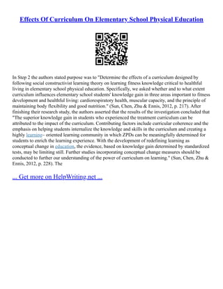 Effects Of Curriculum On Elementary School Physical Education
In Step 2 the authors stated purpose was to "Determine the effects of a curriculum designed by
following social constructivist learning theory on learning fitness knowledge critical to healthful
living in elementary school physical education. Specifically, we asked whether and to what extent
curriculum influences elementary school students' knowledge gain in three areas important to fitness
development and healthful living: cardiorespiratory health, muscular capacity, and the principle of
maintaining body flexibility and good nutrition." (Sun, Chen, Zhu & Ennis, 2012, p. 217). After
finishing their research study, the authors asserted that the results of the investigation concluded that
"The superior knowledge gain in students who experienced the treatment curriculum can be
attributed to the impact of the curriculum. Contributing factors include curricular coherence and the
emphasis on helping students internalize the knowledge and skills in the curriculum and creating a
highly learning– oriented learning community in which ZPDs can be meaningfully determined for
students to enrich the learning experience. With the development of redefining learning as
conceptual change in education, the evidence, based on knowledge gain determined by standardized
tests, may be limiting still. Further studies incorporating conceptual change measures should be
conducted to further our understanding of the power of curriculum on learning." (Sun, Chen, Zhu &
Ennis, 2012, p. 228). The
... Get more on HelpWriting.net ...
 