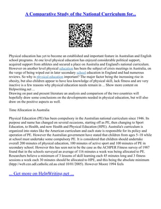 A Comparative Study of the National Curriculum for...
Physical education has yet to become an established and important feature in Australian and English
school programs. At one level physical education has enjoyed considerable political support,
acquired support from athletes and secured a place on Australia and England's national curriculum.
However on another level physical education has been the subject of crisis meetings in Australia, on
the verge of being wiped out in later secondary school education in England and had numerous
reviews. So why is physical education important? The major factor being the increasing rise in
obesity, but also children appear to have less knowledge of physical skill, lack fitness and are very
inactive is a few reasons why physical education needs remain in ... Show more content on
Helpwriting.net ...
Drawing on past and present literature an analysis and comparison of the two countries will
hopefully draw some conclusions on the developments needed in physical education, but will also
draw on the positive aspects as well.
Time Allocation in Australia
Physical Education (PE) has been compulsory in the Australian national curriculum since 1946. Its
purpose and name has changed on several occasions, starting off as PE, then changing to Sport
Education, to Health, and now Health and Physical Education (HPE). Australia's curriculum is
organized into states like the American curriculum and each state is responsible for its policy and
operation of PE. However the Australian government have stated that children from ages 5–18 while
at school must undertake some compulsory PE. It is considered that children should undertake
overall 200 minutes of physical education, 100 minutes of active sport and 100 minutes of PE in
secondary school. However this has seen not to be the case as the ACHPER Fitness survey of 1987
found that in the schools surveyed an average of 116 minutes a week was being allocated to PE.
Researchers believe a minimum of 3 lessons of skill learning each 45 minutes long and 3 fitness
sessions a week each 30 minutes should be allocated to HPE, and this being the absolute minimum
(htpp://web.ceo.adl.catholic.ed.au cited 10/01/2005). However Moore 1994 feels
... Get more on HelpWriting.net ...
 