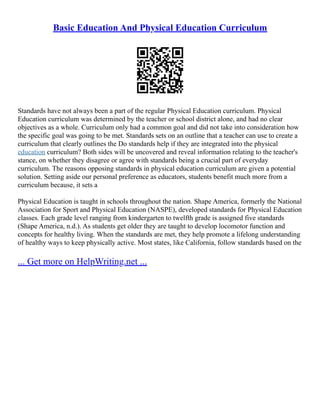 Basic Education And Physical Education Curriculum
Standards have not always been a part of the regular Physical Education curriculum. Physical
Education curriculum was determined by the teacher or school district alone, and had no clear
objectives as a whole. Curriculum only had a common goal and did not take into consideration how
the specific goal was going to be met. Standards sets on an outline that a teacher can use to create a
curriculum that clearly outlines the Do standards help if they are integrated into the physical
education curriculum? Both sides will be uncovered and reveal information relating to the teacher's
stance, on whether they disagree or agree with standards being a crucial part of everyday
curriculum. The reasons opposing standards in physical education curriculum are given a potential
solution. Setting aside our personal preference as educators, students benefit much more from a
curriculum because, it sets a
Physical Education is taught in schools throughout the nation. Shape America, formerly the National
Association for Sport and Physical Education (NASPE), developed standards for Physical Education
classes. Each grade level ranging from kindergarten to twelfth grade is assigned five standards
(Shape America, n.d.). As students get older they are taught to develop locomotor function and
concepts for healthy living. When the standards are met, they help promote a lifelong understanding
of healthy ways to keep physically active. Most states, like California, follow standards based on the
... Get more on HelpWriting.net ...
 