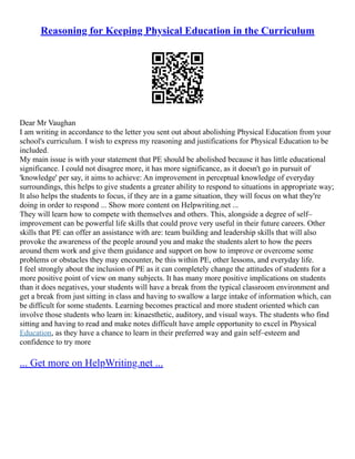 Reasoning for Keeping Physical Education in the Curriculum
Dear Mr Vaughan
I am writing in accordance to the letter you sent out about abolishing Physical Education from your
school's curriculum. I wish to express my reasoning and justifications for Physical Education to be
included.
My main issue is with your statement that PE should be abolished because it has little educational
significance. I could not disagree more, it has more significance, as it doesn't go in pursuit of
'knowledge' per say, it aims to achieve: An improvement in perceptual knowledge of everyday
surroundings, this helps to give students a greater ability to respond to situations in appropriate way;
It also helps the students to focus, if they are in a game situation, they will focus on what they're
doing in order to respond ... Show more content on Helpwriting.net ...
They will learn how to compete with themselves and others. This, alongside a degree of self–
improvement can be powerful life skills that could prove very useful in their future careers. Other
skills that PE can offer an assistance with are: team building and leadership skills that will also
provoke the awareness of the people around you and make the students alert to how the peers
around them work and give them guidance and support on how to improve or overcome some
problems or obstacles they may encounter, be this within PE, other lessons, and everyday life.
I feel strongly about the inclusion of PE as it can completely change the attitudes of students for a
more positive point of view on many subjects. It has many more positive implications on students
than it does negatives, your students will have a break from the typical classroom environment and
get a break from just sitting in class and having to swallow a large intake of information which, can
be difficult for some students. Learning becomes practical and more student oriented which can
involve those students who learn in: kinaesthetic, auditory, and visual ways. The students who find
sitting and having to read and make notes difficult have ample opportunity to excel in Physical
Education, as they have a chance to learn in their preferred way and gain self–esteem and
confidence to try more
... Get more on HelpWriting.net ...
 