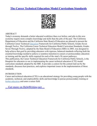The Career Technical Education Model Curriculum Standards
ABSTRACT
Today's economy demands a better educated workforce than ever before, and jobs in this new
economy require more complex knowledge and skills than the jobs of the past. The California
Department of Education and the California State Board of Education are pleased to present the
California Career Technical Education Framework for California Public Schools, Grades Seven
through Twelve. The California Career Technical Education Model Curriculum Standards, Grades
Seven Through Twelve, adopted by the State Board of Education (SBE) in 2005, was designed to
help achieve that goal by providing educators with rigorous, balanced standards reflecting both the
essential knowledge needed to achieve a seamless transition to careers or postsecondary education
or training and the specific skills required for each of the state's 58 career pathways.
This publication, the Career Technical Education Framework for California Public Schools, is the
blueprint for educators to use in implementing the career technical education (CTE) model
curriculum standards adopted by the SBE. It provides a context for the content laid out by the
standards, discusses best practices, and explores important issues in the implementation of those
standards.
INTRODUCTION
Career and technical education (CTE) is an educational strategy for providing young people with the
academic, technical, and employability skills and knowledge to pursue postsecondary training or
higher education and enter a career field
... Get more on HelpWriting.net ...
 