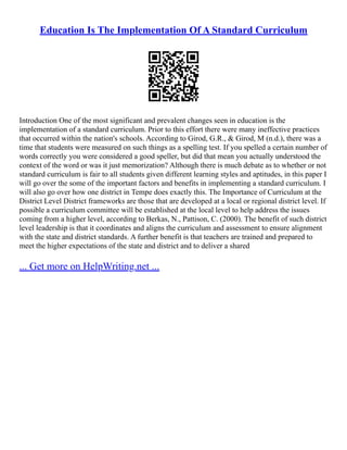 Education Is The Implementation Of A Standard Curriculum
Introduction One of the most significant and prevalent changes seen in education is the
implementation of a standard curriculum. Prior to this effort there were many ineffective practices
that occurred within the nation's schools. According to Girod, G.R., & Girod, M (n.d.), there was a
time that students were measured on such things as a spelling test. If you spelled a certain number of
words correctly you were considered a good speller, but did that mean you actually understood the
context of the word or was it just memorization? Although there is much debate as to whether or not
standard curriculum is fair to all students given different learning styles and aptitudes, in this paper I
will go over the some of the important factors and benefits in implementing a standard curriculum. I
will also go over how one district in Tempe does exactly this. The Importance of Curriculum at the
District Level District frameworks are those that are developed at a local or regional district level. If
possible a curriculum committee will be established at the local level to help address the issues
coming from a higher level, according to Berkas, N., Pattison, C. (2000). The benefit of such district
level leadership is that it coordinates and aligns the curriculum and assessment to ensure alignment
with the state and district standards. A further benefit is that teachers are trained and prepared to
meet the higher expectations of the state and district and to deliver a shared
... Get more on HelpWriting.net ...
 