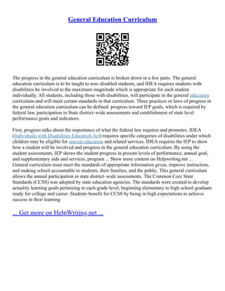 General Education Curriculum
The progress in the general education curriculum is broken down in a few parts. The general
education curriculum is to be taught to non–disabled students, and IDEA requires students with
disabilities be involved to the maximum magnitude which is appropriate for each student
individually. All students, including those with disabilities, will participate in the general education
curriculum and will meet certain standards in that curriculum. Three practices or laws of progress in
the general education curriculum can be defined: progress toward IEP goals, which is required by
federal law, participation in State district–wide assessments and establishment of state level
performance goals and indicators.
First, progress talks about the importance of what the federal law requires and promotes. IDEA
(Individuals with Disabilities Education Act) requires specific categories of disabilities under which
children may be eligible for special education and related services. IDEA requires the IEP to show
how a student will be involved and progress in the general education curriculum. By using the
student assessments, IEP shows the student progress in present levels of performance, annual goal,
and supplementary aids and services, program ... Show more content on Helpwriting.net ...
General curriculum must meet the standards of appropriate information given, improve instruction,
and making school accountable to students, their families, and the public. This general curriculum
allows the annual participation in state district–wide assessments. The Common Core State
Standards (CCSS) was adopted by state education agencies. The standards were created to develop
actuality learning goals pertaining to each grade level, beginning elementary to high school graduate
ready for college and career. Students benefit for CCSS by being in high expectations to achieve
success in their learning
... Get more on HelpWriting.net ...
 