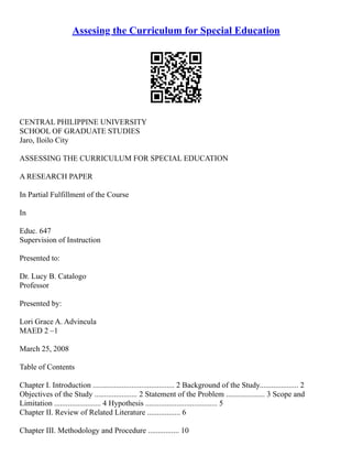 Assesing the Curriculum for Special Education
CENTRAL PHILIPPINE UNIVERSITY
SCHOOL OF GRADUATE STUDIES
Jaro, Iloilo City
ASSESSING THE CURRICULUM FOR SPECIAL EDUCATION
A RESEARCH PAPER
In Partial Fulfillment of the Course
In
Educ. 647
Supervision of Instruction
Presented to:
Dr. Lucy B. Catalogo
Professor
Presented by:
Lori Grace A. Advincula
MAED 2 –1
March 25, 2008
Table of Contents
Chapter I. Introduction .......................................... 2 Background of the Study.................... 2
Objectives of the Study ...................... 2 Statement of the Problem .................... 3 Scope and
Limitation ........................ 4 Hypothesis ..................................... 5
Chapter II. Review of Related Literature ................. 6
Chapter III. Methodology and Procedure ................ 10
 