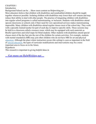 CHAPTER I
Introduction
Background School can be ... Show more content on Helpwriting.net ...
Most educators believe that children with disabilities and nondisabled children should be taught
together whenever possible. Isolating children with disabilities may lower their self–esteem and may
reduce their ability to deal with other people. The practice of integrating children with disabilities
into regular school programs is called mainstreaming, or inclusion. Students with disabilities attend
special classrooms or schools only if their need for very specialized services makes mainstreaming
impossible. Many children with disabilities attend regular classes most of the school day: They work
with a specially trained teacher for part of each day to improve specific skills. These sessions may
be held in a classroom called a resource room, which may be equipped with such materials as
Braille typewriters and relief maps for blind students. Other students with disabilities attend special
classes most of the day but join the rest of the children for certain activities. For example, students
with mental retardation (MR) may join other children who do not have MR for art and physical
education. Although the place where instruction occurs (the setting) is seen as important in the field
of special education, the types of curricular modifications and interventions may be a more
important area to focus on in the future.
Hypothesis
This research is important in giving helpful ideas in
... Get more on HelpWriting.net ...
 