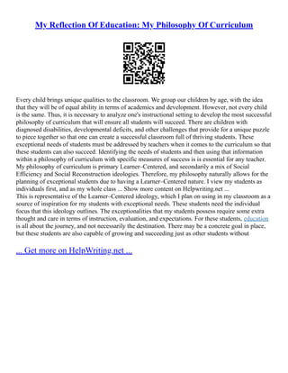 My Reflection Of Education: My Philosophy Of Curriculum
Every child brings unique qualities to the classroom. We group our children by age, with the idea
that they will be of equal ability in terms of academics and development. However, not every child
is the same. Thus, it is necessary to analyze one's instructional setting to develop the most successful
philosophy of curriculum that will ensure all students will succeed. There are children with
diagnosed disabilities, developmental deficits, and other challenges that provide for a unique puzzle
to piece together so that one can create a successful classroom full of thriving students. These
exceptional needs of students must be addressed by teachers when it comes to the curriculum so that
these students can also succeed. Identifying the needs of students and then using that information
within a philosophy of curriculum with specific measures of success is is essential for any teacher.
My philosophy of curriculum is primary Learner–Centered, and secondarily a mix of Social
Efficiency and Social Reconstruction ideologies. Therefore, my philosophy naturally allows for the
planning of exceptional students due to having a Learner–Centered nature. I view my students as
individuals first, and as my whole class ... Show more content on Helpwriting.net ...
This is representative of the Learner–Centered ideology, which I plan on using in my classroom as a
source of inspiration for my students with exceptional needs. These students need the individual
focus that this ideology outlines. The exceptionalities that my students possess require some extra
thought and care in terms of instruction, evaluation, and expectations. For these students, education
is all about the journey, and not necessarily the destination. There may be a concrete goal in place,
but these students are also capable of growing and succeeding just as other students without
... Get more on HelpWriting.net ...
 