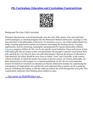 PK Curriculum: Education and Curriculum Constructivism
Background The Early Child Curriculum
Preschool education has evolved dramatically since the early 20th century; from strict and rigid
control paradigms, to enriched programs like the Montessori Method and beyond. Learning is a life–
long adventure in the philosophy of discovery. To maximize learning, one cannot underestimate two
things: learning opportunities and the environment surrounding the learning activity. Learning
opportunities must be interesting, meaningful, and purposeful for learners particularly children.
Education prepares children for life, not for any specific social institution. Since each person is born
with innate gifts that are unique to their own personality, the perceptive educator must nurture those
gifts and help the child discover their own individual purpose. Because the process of education is
individualized, the school should be away from an indoor "room" and, if possible, in the country,
without textbooks, in which the teacher uses nature to discuss science, art, history, philosophy, etc.
Rote memorization is discouraged, as is corporal punishment. In fact, the two most important
lessons for historical viewpoints on education are that the child learns morality by experiencing the
consequences of inappropriate acts and that the most important thing a teacher can do is guide the
process of thinking and reading, so that the child can explore the world through their own gifts. This
is particularly important when thinking about children as open
... Get more on HelpWriting.net ...
 