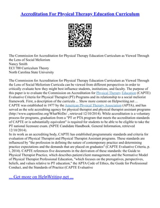 Accreditation For Physical Therapy Education Curriculum
The Commission for Accreditation for Physical Therapy Education Curriculum as Viewed Through
the Lens of Social Meliorism
Nancy Smith
ECI 700 Curriculum Theory
North Carolina State University
The Commission for Accreditation for Physical Therapy Education Curriculum as Viewed Through
the Lens of Social Meliorism Curricula can be viewed from different perspectives in order to
critically evaluate how they might best influence students, institutions, and faculty. The purpose of
this paper is to evaluate the Commission on Accreditation for Physical Therapy Education (CAPTE)
Evaluative Criteria for Physical Therapist (PT) Programs and its relationship to a social meliorist
framework. First, a description of the curricula ... Show more content on Helpwriting.net ...
CAPTE was established in 1977 by the American Physical Therapy Association (APTA), and has
served as the sole accrediting agency for physical therapist and physical therapist assistant programs
(http://www.capteonline.org/WhatWeDo/ , retrieved 12/10/2014). While accreditation is a voluntary
process for programs, graduation from a "PT or PTA program that meets the accreditation standards
of CAPTE or is substantially equivalent" is required for students to be able to be eligible to take the
PT national licensure exam. (NPTE Candidate Handbook. General Information, retrieved
12/10/2014).
In its work as an accrediting body, CAPTE has established programmatic standards and criteria for
evaluation of Physical Therapist and Physical Therapist Assistant programs. These standards are
influenced by "the profession in defining the nature of contemporary practice and determining
practice expectations and the demands that are placed on graduates" (CAPTE Evaluative Criteria, p.
i, 2014). CAPTE references five documents in the derivation of these standards: the Guide to
Physical Therapist Practice, which describes patient/client management, and the Normative Model
of Physical Therapist Professional Education, "which focuses on the prerogatives, perspectives,
beliefs, and values relative to PT education," the APTA Code of Ethics, the Guide for Professional
Conduct, and the Standards of Practice (CAPTE Evaluative
... Get more on HelpWriting.net ...
 