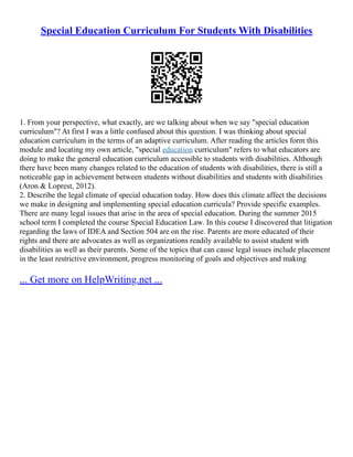 Special Education Curriculum For Students With Disabilities
1. From your perspective, what exactly, are we talking about when we say "special education
curriculum"? At first I was a little confused about this question. I was thinking about special
education curriculum in the terms of an adaptive curriculum. After reading the articles form this
module and locating my own article, "special education curriculum" refers to what educators are
doing to make the general education curriculum accessible to students with disabilities. Although
there have been many changes related to the education of students with disabilities, there is still a
noticeable gap in achievement between students without disabilities and students with disabilities
(Aron & Loprest, 2012).
2. Describe the legal climate of special education today. How does this climate affect the decisions
we make in designing and implementing special education curricula? Provide specific examples.
There are many legal issues that arise in the area of special education. During the summer 2015
school term I completed the course Special Education Law. In this course I discovered that litigation
regarding the laws of IDEA and Section 504 are on the rise. Parents are more educated of their
rights and there are advocates as well as organizations readily available to assist student with
disabilities as well as their parents. Some of the topics that can cause legal issues include placement
in the least restrictive environment, progress monitoring of goals and objectives and making
... Get more on HelpWriting.net ...
 