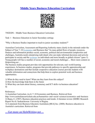 Middle Years Business Education Curriculum
7502EDN – Middle Years Business Education Curriculum
Task 1 – Business Education in Junior Secondary settings
"Why is Business Studies important to teach to junior secondary students?"
Australian Curriculum, Assessment and Reporting Authority states clearly in the rationale under the
Subject of Year 7–10 Economics and Business that "As mass global flows of people, resources,
finances and information produce social, economic, political and environmental complexities and
challenges, Australia needs enterprising individuals who can make informed decisions and actively
participate in society and the economy as individuals and more broadly as global citizens" (para 1).
Young people will face a number of social, economic and moral challenges ... Show more content on
Helpwriting.net ...
The business studies program provides rich opportunities for relevant, real–world learning
experiences. In business studies, programs that provide pathways to specific apprenticeship and
workplace destinations and that include cooperative education courses provide students with
valuable information and connections that help them to explore potential work and business
opportunities.
1) What do they need to learn? What can they learn from this subject?
2) How the knowledge help them in the future
3) What they can learn about literacy, numeracy and ICT skills via business education?
4)
References:
1) Australian Curriculum. (n.d.) 7–10 Economics and Business. Retrieved from
http://www.australiancurriculum.edu.au/humanities–and–social–sciences/economics–and–business
2) Bujea, E. (1987). Business education practices and trends: A literature review (SIDRU Research
Report No.4). Saskatchewan: University of Regina.
3) A statement from Business Educators Australasia [BEA] Inc. (2008). Business education in
Australia's curriculum. Retrieved from
... Get more on HelpWriting.net ...
 