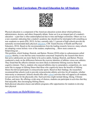 Implied Curriculum: Physical Education for All Students
Physical education is a component of the American education system about which politicians,
administrators, doctors, and others frequently debate. Some see it as an integral part of a student's
education – a part that is often underemphasized due to time and budget constraints. Others see it as
a non–essential, indicating that a student's academic day should not be interrupted with something as
non–academic as sports (Pill, 2012). In fact, currently only 2.1 percent of high schools provide the
nationally recommended daily physical education, CDC found (Society of Health and Physical
Educators, 2014). Based on the recommendations from the leading research, however, many schools
are adopting a more holistic view of the student, emphasizing ... Show more content on
Helpwriting.net ...
This problem, which Soukup, Henrick, and Barton–Weston (2010) relate to a phenomenon called
exercise identity, is one that has some researchers concerned. Inspired by the research that shows
that active adolescents are more likely to be active adults, Soukup, Henrick, and Barton–Weston
conducted a study on the differences between the exercise identities of athletes versus non–athletes.
They found that the affective domain was more likely to determine lifelong exercise than the
cognitive domain. That is, students who enjoyed athletics due to camaraderie, competition, etc. were
more like to engage in lifelong fitness than those who cognitively knew the benefits of lifelong
fitness but did not participate in extracurricular sports. Based on their findings, the researchers
recommend that schools work to provide extracurricular athletic activities for all students, whether
intervarsity or intramural. Schools should offer after–school activities that will appeal to all students,
not just activities for the physically elite. Such activities might include hiking, biking, Ultimate
Frisbee, and more. By offering a wide array of choices, students can participate in activities that they
find enjoyable, thus encouraging lifelong fitness.
Both physical education classes and athletic programs offer opportunities for students to develop
their physical
... Get more on HelpWriting.net ...
 