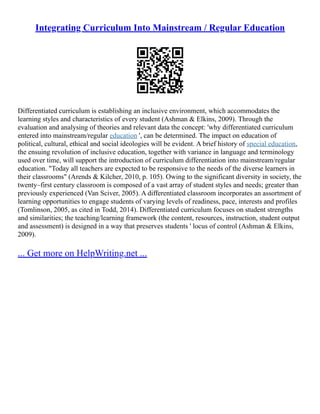 Integrating Curriculum Into Mainstream / Regular Education
Differentiated curriculum is establishing an inclusive environment, which accommodates the
learning styles and characteristics of every student (Ashman & Elkins, 2009). Through the
evaluation and analysing of theories and relevant data the concept: 'why differentiated curriculum
entered into mainstream/regular education ', can be determined. The impact on education of
political, cultural, ethical and social ideologies will be evident. A brief history of special education,
the ensuing revolution of inclusive education, together with variance in language and terminology
used over time, will support the introduction of curriculum differentiation into mainstream/regular
education. "Today all teachers are expected to be responsive to the needs of the diverse learners in
their classrooms" (Arends & Kilcher, 2010, p. 105). Owing to the significant diversity in society, the
twenty–first century classroom is composed of a vast array of student styles and needs; greater than
previously experienced (Van Sciver, 2005). A differentiated classroom incorporates an assortment of
learning opportunities to engage students of varying levels of readiness, pace, interests and profiles
(Tomlinson, 2005, as cited in Todd, 2014). Differentiated curriculum focuses on student strengths
and similarities; the teaching/learning framework (the content, resources, instruction, student output
and assessment) is designed in a way that preserves students ' locus of control (Ashman & Elkins,
2009).
... Get more on HelpWriting.net ...
 