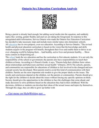 Ontario Sex Education Curriculum Analysis
Being a parent is already hard enough, but adding social media into the equation, and suddenly
topics like: sexting, gender fluidity and anal sex are taking the foreground. In response to this
unregulated adult information, Service Ontario who made the Ontario Sex Education Curriculum
has decided to take necessary steps and include more similar topics into elementary schools.
All education has its own purpose, even sex education. According to Service Ontario, "The revised
health and physical education curriculum is based on the vision that the knowledge and skills
students acquire in the program will benefit, throughout their lives and enable them to thrive in an
ever–changing world by helping them ... lead healthy, active lives and promote healthy, ... Show
more content on Helpwriting.net ...
The school leads the sex education and has the curriculum to first educate students. It is not only the
responsibility of the school or government; the parents also have responsibilities to teach their
children at home. According to A Parent's Guide, it says, "Parents help their children form values
about relationships and behaviours and their sexual health." (Ontario, 2015) The schools, parents,
and communities are responsible for educations of children to feel involved in the changed and new
concept society has developed. Most parents tend to avoid this kind of communication with their
children. Parents are the most important role models to give the proper ideals on the issues. The
results and conclusions depend on the children, not the parents or communities. Parents should give
the right for the children to decide about the issues without forcing any specific opinions on them.
Society should give the opportunities to the children to face the challenges that come ahead, and
make decisions to solve problems based on the education they had in their childhood. With the
decisions, children or students can develop their ideas of the sexual issues and topics by themselves.
Through this stage, they are able to grow up further with
... Get more on HelpWriting.net ...
 